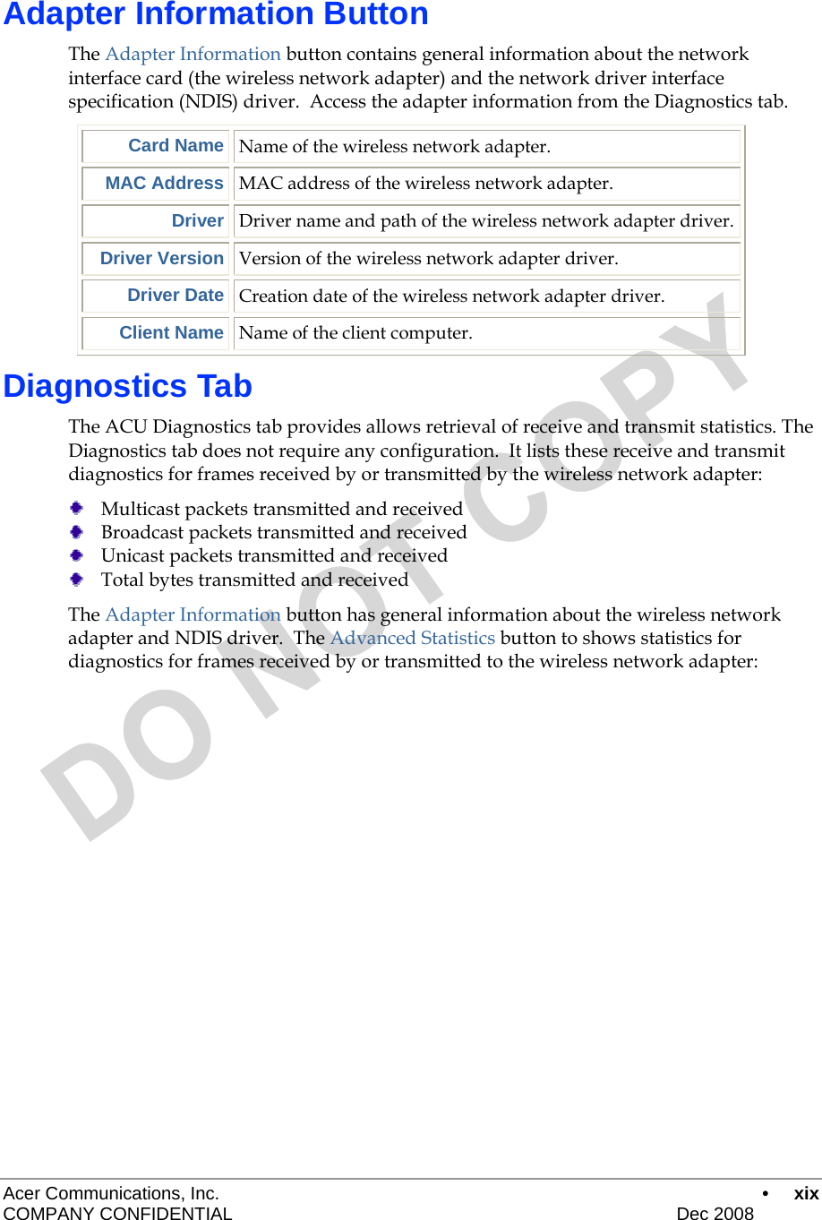  Acer Communications, Inc.      • xix COMPANY CONFIDENTIAL    Dec 2008   Adapter Information Button The Adapter Information button contains general information about the network interface card (the wireless network adapter) and the network driver interface specification (NDIS) driver.  Access the adapter information from the Diagnostics tab.  Card Name Name of the wireless network adapter. MAC Address MAC address of the wireless network adapter. Driver Driver name and path of the wireless network adapter driver. Driver Version Version of the wireless network adapter driver. Driver Date Creation date of the wireless network adapter driver. Client Name Name of the client computer. Diagnostics Tab The ACU Diagnostics tab provides allows retrieval of receive and transmit statistics. The Diagnostics tab does not require any configuration.  It lists these receive and transmit diagnostics for frames received by or transmitted by the wireless network adapter:  Multicast packets transmitted and received  Broadcast packets transmitted and received  Unicast packets transmitted and received  Total bytes transmitted and received The Adapter Information button has general information about the wireless network adapter and NDIS driver.  The Advanced Statistics button to shows statistics for diagnostics for frames received by or transmitted to the wireless network adapter: 