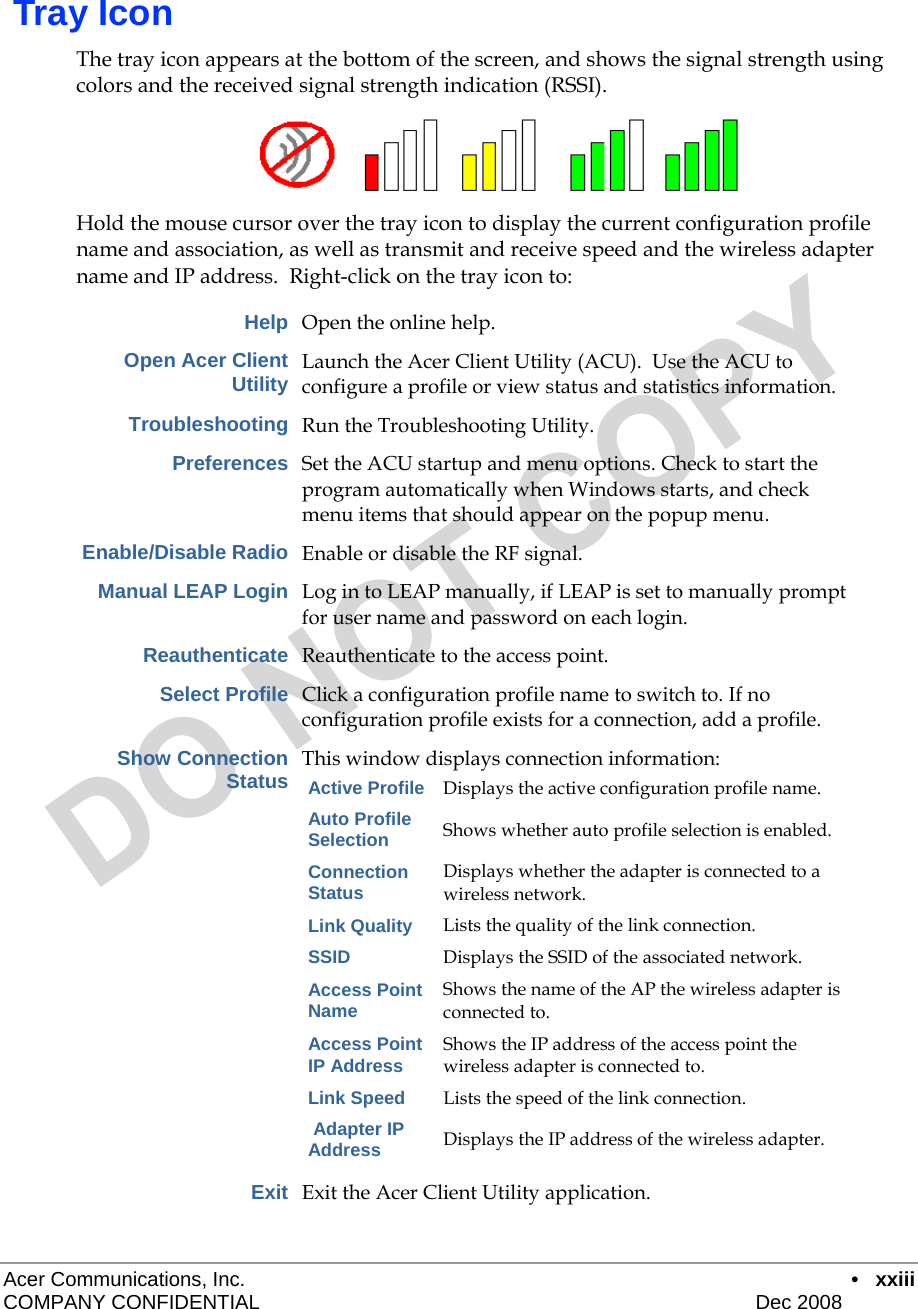  Acer Communications, Inc.      • xxiii COMPANY CONFIDENTIAL    Dec 2008     Tray Icon The tray icon appears at the bottom of the screen, and shows the signal strength using colors and the received signal strength indication (RSSI).   Hold the mouse cursor over the tray icon to display the current configuration profile name and association, as well as transmit and receive speed and the wireless adapter name and IP address.  Right-click on the tray icon to:  Help Open the online help. Open Acer Client Utility Launch the Acer Client Utility (ACU).  Use the ACU to configure a profile or view status and statistics information.  Troubleshooting Run the Troubleshooting Utility. Preferences Set the ACU startup and menu options. Check to start the program automatically when Windows starts, and check menu items that should appear on the popup menu. Enable/Disable Radio Enable or disable the RF signal. Manual LEAP Login Log in to LEAP manually, if LEAP is set to manually prompt for user name and password on each login. Reauthenticate Reauthenticate to the access point. Select Profile Click a configuration profile name to switch to. If no configuration profile exists for a connection, add a profile. Show Connection Status This window displays connection information: Active Profile Displays the active configuration profile name. Auto Profile Selection Shows whether auto profile selection is enabled. Connection Status Displays whether the adapter is connected to a wireless network. Link Quality Lists the quality of the link connection. SSID Displays the SSID of the associated network. Access Point Name Shows the name of the AP the wireless adapter is connected to. Access Point IP Address Shows the IP address of the access point the wireless adapter is connected to. Link Speed Lists the speed of the link connection.  Adapter IP Address Displays the IP address of the wireless adapter.  Exit Exit the Acer Client Utility application. 