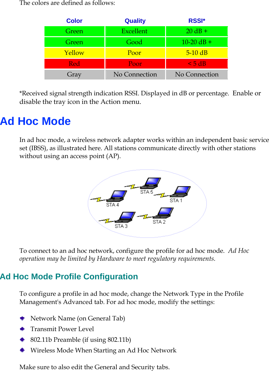    The colors are defined as follows: Color Quality RSSI* Green   Excellent   20 dB + Green   Good  10-20 dB +  Yellow   Poor  5-10 dB Red   Poor  &lt; 5 dB Gray   No Connection  No Connection *Received signal strength indication RSSI. Displayed in dB or percentage.  Enable or disable the tray icon in the Action menu.  Ad Hoc Mode In ad hoc mode, a wireless network adapter works within an independent basic service set (IBSS), as illustrated here. All stations communicate directly with other stations without using an access point (AP).  To connect to an ad hoc network, configure the profile for ad hoc mode.  Ad Hoc operation may be limited by Hardware to meet regulatory requirements.  Ad Hoc Mode Profile Configuration To configure a profile in ad hoc mode, change the Network Type in the Profile Management&apos;s Advanced tab. For ad hoc mode, modify the settings:   Network Name (on General Tab)  Transmit Power Level  802.11b Preamble (if using 802.11b)  Wireless Mode When Starting an Ad Hoc Network Make sure to also edit the General and Security tabs.   