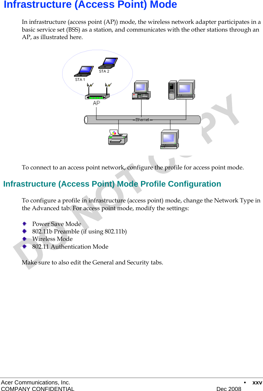 Acer Communications, Inc.      • xxv COMPANY CONFIDENTIAL    Dec 2008    Infrastructure (Access Point) Mode In infrastructure (access point (AP)) mode, the wireless network adapter participates in a basic service set (BSS) as a station, and communicates with the other stations through an AP, as illustrated here.  To connect to an access point network, configure the profile for access point mode.  Infrastructure (Access Point) Mode Profile Configuration To configure a profile in infrastructure (access point) mode, change the Network Type in the Advanced tab. For access point mode, modify the settings:  Power Save Mode  802.11b Preamble (if using 802.11b)  Wireless Mode  802.11 Authentication Mode Make sure to also edit the General and Security tabs.     