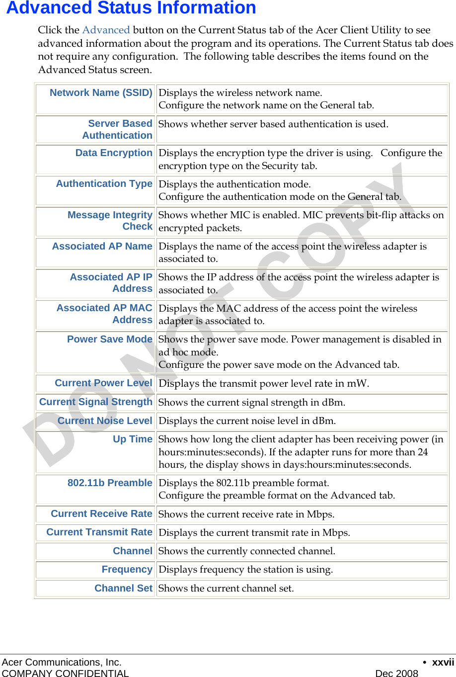  Acer Communications, Inc.      • xxvii COMPANY CONFIDENTIAL    Dec 2008    Advanced Status Information Click the Advanced button on the Current Status tab of the Acer Client Utility to see advanced information about the program and its operations. The Current Status tab does not require any configuration.  The following table describes the items found on the Advanced Status screen. Network Name (SSID) Displays the wireless network name.   Configure the network name on the General tab. Server Based Authentication Shows whether server based authentication is used. Data Encryption Displays the encryption type the driver is using.   Configure the encryption type on the Security tab.  Authentication Type Displays the authentication mode.    Configure the authentication mode on the General tab. Message Integrity Check Shows whether MIC is enabled. MIC prevents bit-flip attacks on encrypted packets. Associated AP Name Displays the name of the access point the wireless adapter is associated to. Associated AP IP Address Shows the IP address of the access point the wireless adapter is associated to. Associated AP MAC Address Displays the MAC address of the access point the wireless adapter is associated to. Power Save Mode Shows the power save mode. Power management is disabled in ad hoc mode.  Configure the power save mode on the Advanced tab. Current Power Level Displays the transmit power level rate in mW.  Current Signal Strength Shows the current signal strength in dBm. Current Noise Level Displays the current noise level in dBm. Up Time Shows how long the client adapter has been receiving power (in hours:minutes:seconds). If the adapter runs for more than 24 hours, the display shows in days:hours:minutes:seconds. 802.11b Preamble Displays the 802.11b preamble format.   Configure the preamble format on the Advanced tab. Current Receive Rate Shows the current receive rate in Mbps. Current Transmit Rate Displays the current transmit rate in Mbps. Channel Shows the currently connected channel. Frequency Displays frequency the station is using. Channel Set Shows the current channel set.   