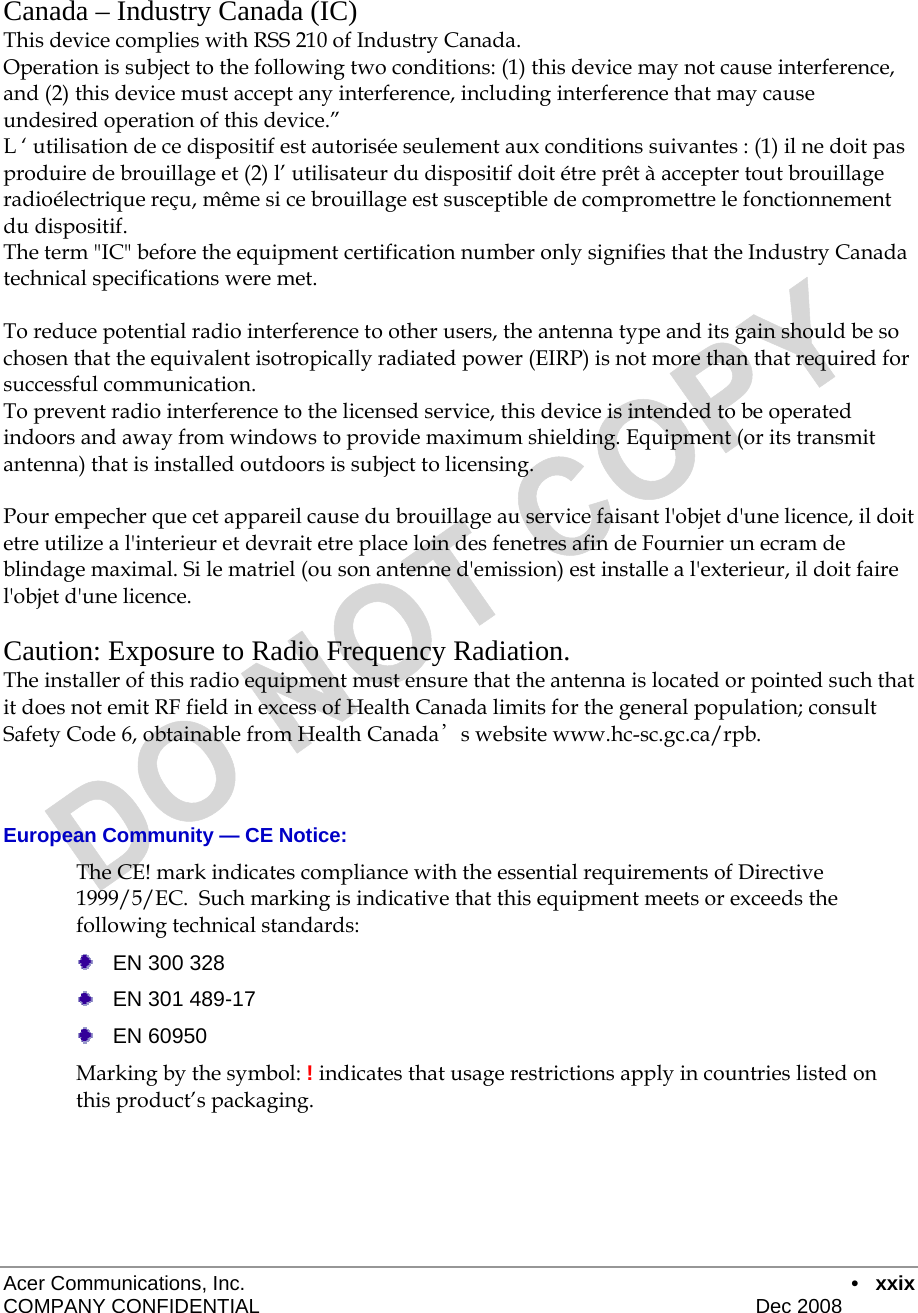  Acer Communications, Inc.      • xxix COMPANY CONFIDENTIAL    Dec 2008    Canada – Industry Canada (IC) This device complies with RSS 210 of Industry Canada. Operation is subject to the following two conditions: (1) this device may not cause interference, and (2) this device must accept any interference, including interference that may cause undesired operation of this device.” L ‘ utilisation de ce dispositif est autorisée seulement aux conditions suivantes : (1) il ne doit pas produire de brouillage et (2) l’ utilisateur du dispositif doit étre prêt à accepter tout brouillage radioélectrique reçu, même si ce brouillage est susceptible de compromettre le fonctionnement du dispositif. The term &quot;IC&quot; before the equipment certification number only signifies that the Industry Canada technical specifications were met.         To reduce potential radio interference to other users, the antenna type and its gain should be so chosen that the equivalent isotropically radiated power (EIRP) is not more than that required for successful communication. To prevent radio interference to the licensed service, this device is intended to be operated indoors and away from windows to provide maximum shielding. Equipment (or its transmit antenna) that is installed outdoors is subject to licensing.  Pour empecher que cet appareil cause du brouillage au service faisant l&apos;objet d&apos;une licence, il doit etre utilize a l&apos;interieur et devrait etre place loin des fenetres afin de Fournier un ecram de blindage maximal. Si le matriel (ou son antenne d&apos;emission) est installe a l&apos;exterieur, il doit faire l&apos;objet d&apos;une licence.  Caution: Exposure to Radio Frequency Radiation. The installer of this radio equipment must ensure that the antenna is located or pointed such that it does not emit RF field in excess of Health Canada limits for the general population; consult  Safety Code 6, obtainable from Health Canada’s website www.hc-sc.gc.ca/rpb.    European Community — CE Notice: The CE! mark indicates compliance with the essential requirements of Directive 1999/5/EC.  Such marking is indicative that this equipment meets or exceeds the following technical standards:    EN 300 328   EN 301 489-17  EN 60950 Marking by the symbol: ! indicates that usage restrictions apply in countries listed on this product’s packaging. 