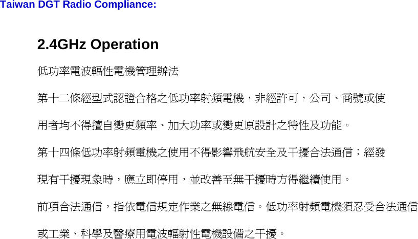   Taiwan DGT Radio Compliance: 2.4GHz Operation 低功率電波輻性電機管理辦法 第十二條經型式認證合格之低功率射頻電機，非經許可，公司、商號或使 用者均不得擅自變更頻率、加大功率或變更原設計之特性及功能。 第十四條低功率射頻電機之使用不得影響飛航安全及干擾合法通信；經發 現有干擾現象時，應立即停用，並改善至無干擾時方得繼續使用。 前項合法通信，指依電信規定作業之無線電信。低功率射頻電機須忍受合法通信 或工業、科學及醫療用電波輻射性電機設備之干擾。                                     