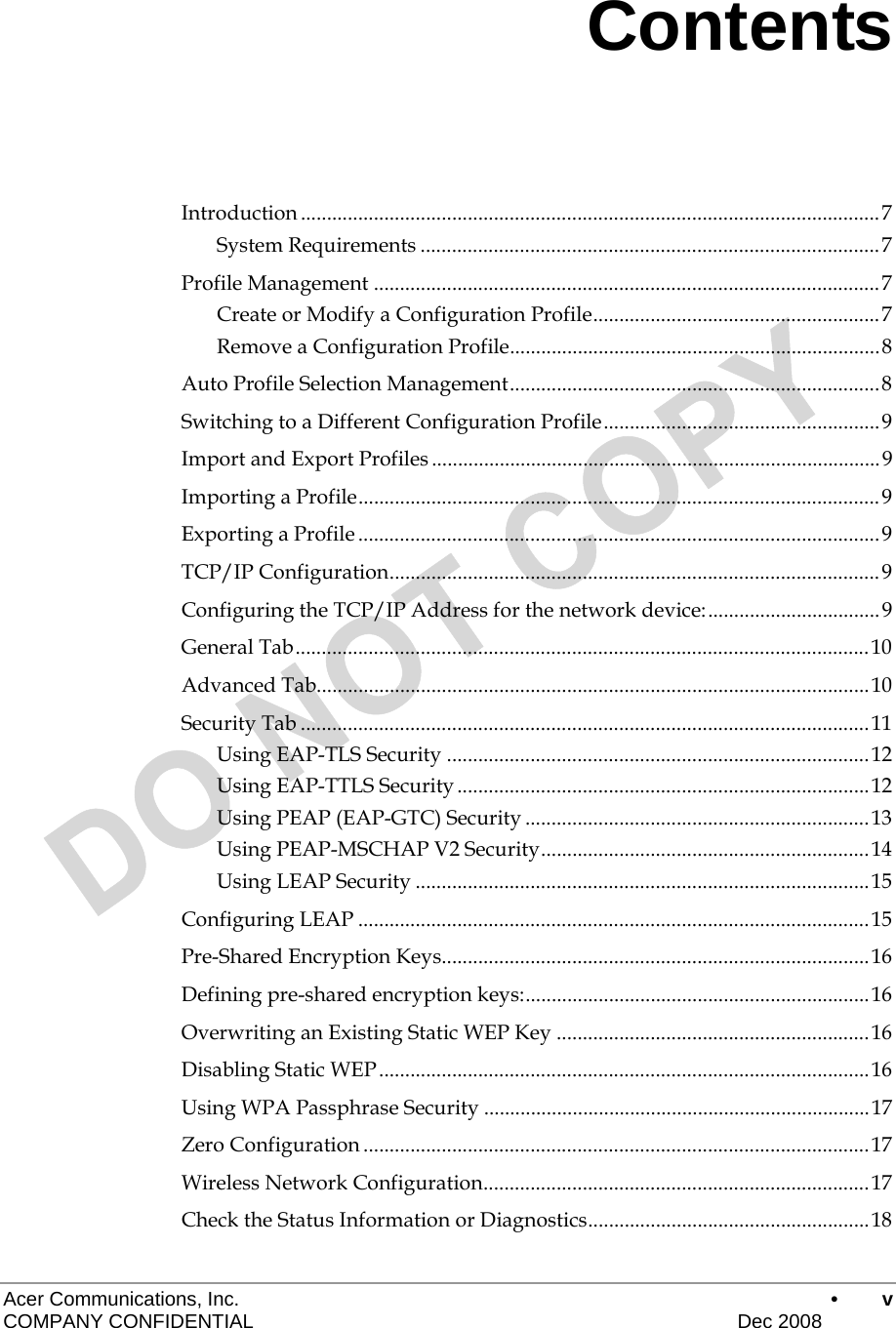  Acer Communications, Inc.      • v COMPANY CONFIDENTIAL    Dec 2008   Contents Introduction ............................................................................................................... 7 System Requirements ........................................................................................ 7 Profile Management ................................................................................................. 7 Create or Modify a Configuration Profile ....................................................... 7 Remove a Configuration Profile ....................................................................... 8 Auto Profile Selection Management ....................................................................... 8 Switching to a Different Configuration Profile ..................................................... 9 Import and Export Profiles ...................................................................................... 9 Importing a Profile .................................................................................................... 9 Exporting a Profile .................................................................................................... 9 TCP/IP Configuration .............................................................................................. 9 Configuring the TCP/IP Address for the network device: ................................. 9 General Tab .............................................................................................................. 10 Advanced Tab .......................................................................................................... 10 Security Tab ............................................................................................................. 11 Using EAP-TLS Security ................................................................................. 12 Using EAP-TTLS Security ............................................................................... 12 Using PEAP (EAP-GTC) Security .................................................................. 13 Using PEAP-MSCHAP V2 Security ............................................................... 14 Using LEAP Security ....................................................................................... 15 Configuring LEAP .................................................................................................. 15 Pre-Shared Encryption Keys .................................................................................. 16 Defining pre-shared encryption keys: .................................................................. 16 Overwriting an Existing Static WEP Key ............................................................ 16 Disabling Static WEP .............................................................................................. 16 Using WPA Passphrase Security .......................................................................... 17 Zero Configuration ................................................................................................. 17 Wireless Network Configuration .......................................................................... 17 Check the Status Information or Diagnostics ...................................................... 18 