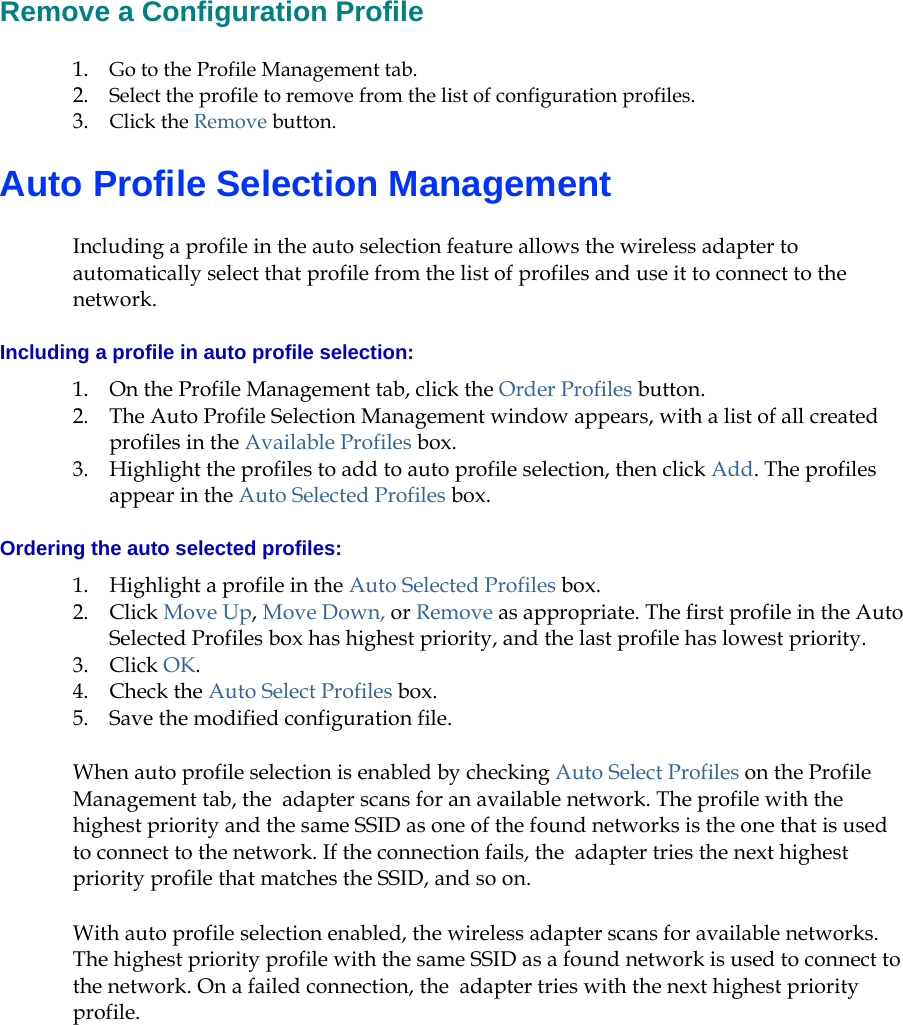   Remove a Configuration Profile 1. Go to the Profile Management tab.  2. Select the profile to remove from the list of configuration profiles.   3. Click the Remove button.  Auto Profile Selection Management Including a profile in the auto selection feature allows the wireless adapter to automatically select that profile from the list of profiles and use it to connect to the network.  Including a profile in auto profile selection: 1. On the Profile Management tab, click the Order Profiles button.  2. The Auto Profile Selection Management window appears, with a list of all created profiles in the Available Profiles box.   3. Highlight the profiles to add to auto profile selection, then click Add. The profiles appear in the Auto Selected Profiles box. Ordering the auto selected profiles: 1. Highlight a profile in the Auto Selected Profiles box. 2. Click Move Up, Move Down, or Remove as appropriate. The first profile in the Auto Selected Profiles box has highest priority, and the last profile has lowest priority.  3. Click OK.  4. Check the Auto Select Profiles box.  5. Save the modified configuration file.  When auto profile selection is enabled by checking Auto Select Profiles on the Profile Management tab, the  adapter scans for an available network. The profile with the highest priority and the same SSID as one of the found networks is the one that is used to connect to the network. If the connection fails, the  adapter tries the next highest priority profile that matches the SSID, and so on. With auto profile selection enabled, the wireless adapter scans for available networks. The highest priority profile with the same SSID as a found network is used to connect to the network. On a failed connection, the  adapter tries with the next highest priority profile. 