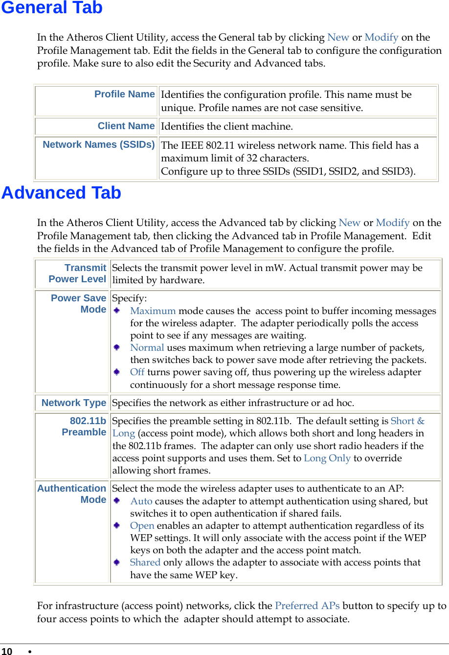  10 •      General Tab In the Atheros Client Utility, access the General tab by clicking New or Modify on the Profile Management tab. Edit the fields in the General tab to configure the configuration profile. Make sure to also edit the Security and Advanced tabs.  Profile Name Identifies the configuration profile. This name must be unique. Profile names are not case sensitive. Client Name Identifies the client machine.  Network Names (SSIDs) The IEEE 802.11 wireless network name. This field has a maximum limit of 32 characters.  Configure up to three SSIDs (SSID1, SSID2, and SSID3).  Advanced Tab In the Atheros Client Utility, access the Advanced tab by clicking New or Modify on the Profile Management tab, then clicking the Advanced tab in Profile Management.  Edit the fields in the Advanced tab of Profile Management to configure the profile.  Transmit Power Level Selects the transmit power level in mW. Actual transmit power may be limited by hardware. Power Save Mode Specify:   Maximum mode causes the  access point to buffer incoming messages for the wireless adapter.  The adapter periodically polls the access point to see if any messages are waiting.  Normal uses maximum when retrieving a large number of packets, then switches back to power save mode after retrieving the packets.  Off turns power saving off, thus powering up the wireless adapter continuously for a short message response time. Network Type Specifies the network as either infrastructure or ad hoc. 802.11b Preamble Specifies the preamble setting in 802.11b.  The default setting is Short &amp; Long (access point mode), which allows both short and long headers in the 802.11b frames.  The adapter can only use short radio headers if the access point supports and uses them. Set to Long Only to override allowing short frames. Authentication Mode Select the mode the wireless adapter uses to authenticate to an AP:   Auto causes the adapter to attempt authentication using shared, but switches it to open authentication if shared fails.  Open enables an adapter to attempt authentication regardless of its WEP settings. It will only associate with the access point if the WEP keys on both the adapter and the access point match.  Shared only allows the adapter to associate with access points that have the same WEP key. For infrastructure (access point) networks, click the Preferred APs button to specify up to four access points to which the  adapter should attempt to associate. 