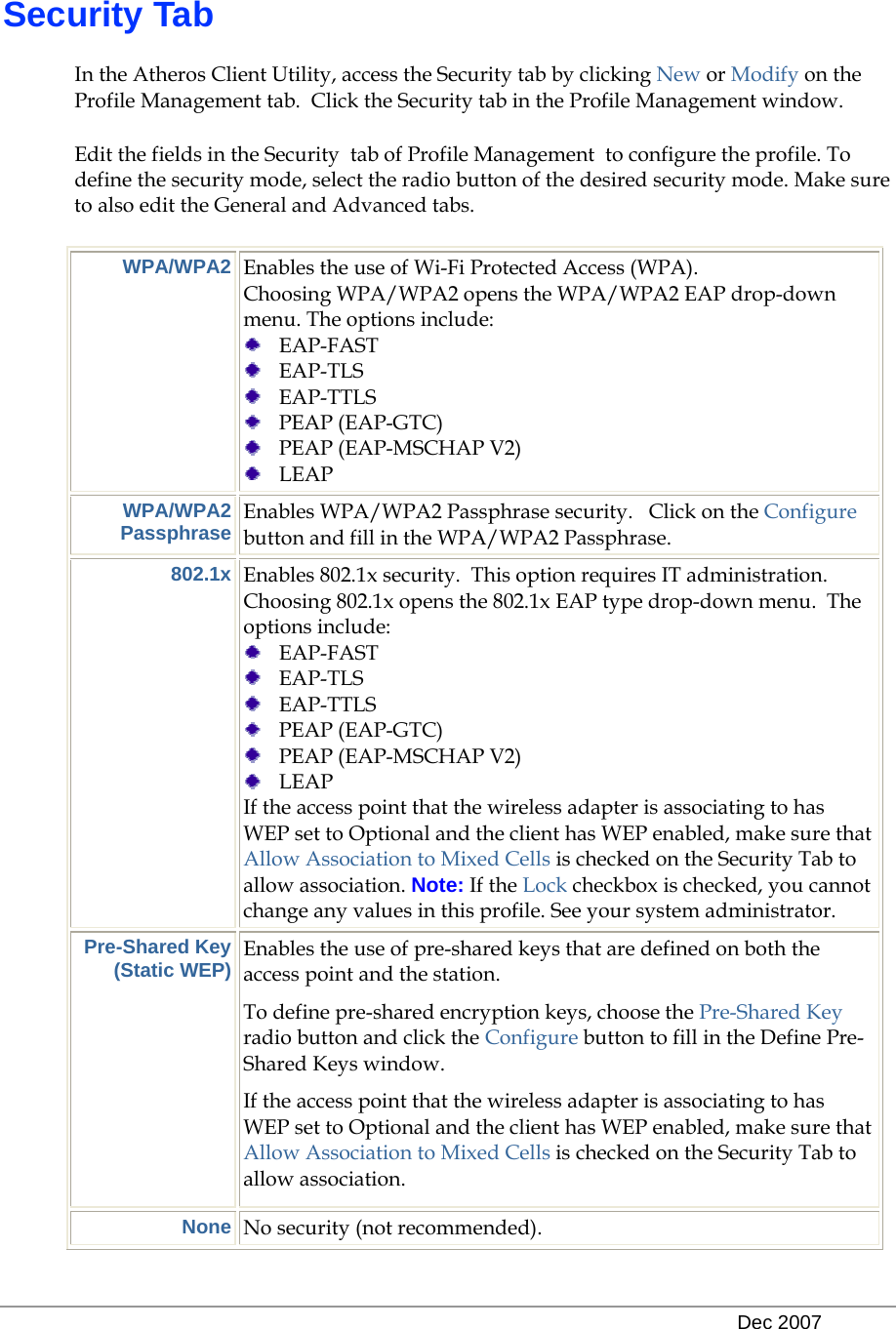   Dec 2007 Security Tab In the Atheros Client Utility, access the Security tab by clicking New or Modify on the Profile Management tab.  Click the Security tab in the Profile Management window.  Edit the fields in the Security  tab of Profile Management  to configure the profile. To define the security mode, select the radio button of the desired security mode. Make sure to also edit the General and Advanced tabs.  WPA/WPA2 Enables the use of Wi-Fi Protected Access (WPA).   Choosing WPA/WPA2 opens the WPA/WPA2 EAP drop-down menu. The options include:  EAP-FAST  EAP-TLS  EAP-TTLS  PEAP (EAP-GTC)  PEAP (EAP-MSCHAP V2)  LEAP WPA/WPA2 Passphrase Enables WPA/WPA2 Passphrase security.   Click on the Configure button and fill in the WPA/WPA2 Passphrase.   802.1x Enables 802.1x security.  This option requires IT administration.  Choosing 802.1x opens the 802.1x EAP type drop-down menu.  The options include:   EAP-FAST  EAP-TLS  EAP-TTLS  PEAP (EAP-GTC)  PEAP (EAP-MSCHAP V2)  LEAP If the access point that the wireless adapter is associating to has WEP set to Optional and the client has WEP enabled, make sure that Allow Association to Mixed Cells is checked on the Security Tab to allow association. Note: If the Lock checkbox is checked, you cannot change any values in this profile. See your system administrator. Pre-Shared Key (Static WEP) Enables the use of pre-shared keys that are defined on both the access point and the station. To define pre-shared encryption keys, choose the Pre-Shared Key radio button and click the Configure button to fill in the Define Pre-Shared Keys window. If the access point that the wireless adapter is associating to has WEP set to Optional and the client has WEP enabled, make sure that Allow Association to Mixed Cells is checked on the Security Tab to allow association. None No security (not recommended). 