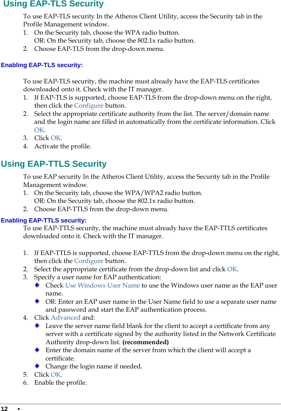  12 •       Using EAP-TLS Security To use EAP-TLS security In the Atheros Client Utility, access the Security tab in the Profile Management window.  1. On the Security tab, choose the WPA radio button.  OR: On the Security tab, choose the 802.1x radio button.  2. Choose EAP-TLS from the drop-down menu. Enabling EAP-TLS security: To use EAP-TLS security, the machine must already have the EAP-TLS certificates downloaded onto it. Check with the IT manager. 1. If EAP-TLS is supported, choose EAP-TLS from the drop-down menu on the right, then click the Configure button. 2. Select the appropriate certificate authority from the list. The server/domain name and the login name are filled in automatically from the certificate information. Click OK. 3. Click OK. 4. Activate the profile. Using EAP-TTLS Security To use EAP security In the Atheros Client Utility, access the Security tab in the Profile Management window.  1. On the Security tab, choose the WPA/WPA2 radio button.  OR: On the Security tab, choose the 802.1x radio button.  2. Choose EAP-TTLS from the drop-down menu. Enabling EAP-TTLS security: To use EAP-TTLS security, the machine must already have the EAP-TTLS certificates downloaded onto it. Check with the IT manager. 1. If EAP-TTLS is supported, choose EAP-TTLS from the drop-down menu on the right, then click the Configure button. 2. Select the appropriate certificate from the drop-down list and click OK. 3. Specify a user name for EAP authentication:  Check Use Windows User Name to use the Windows user name as the EAP user name.  OR: Enter an EAP user name in the User Name field to use a separate user name and password and start the EAP authentication process.  4. Click Advanced and:  Leave the server name field blank for the client to accept a certificate from any server with a certificate signed by the authority listed in the Network Certificate Authority drop-down list. (recommended)  Enter the domain name of the server from which the client will accept a certificate.    Change the login name if needed. 5. Click OK. 6. Enable the profile. 