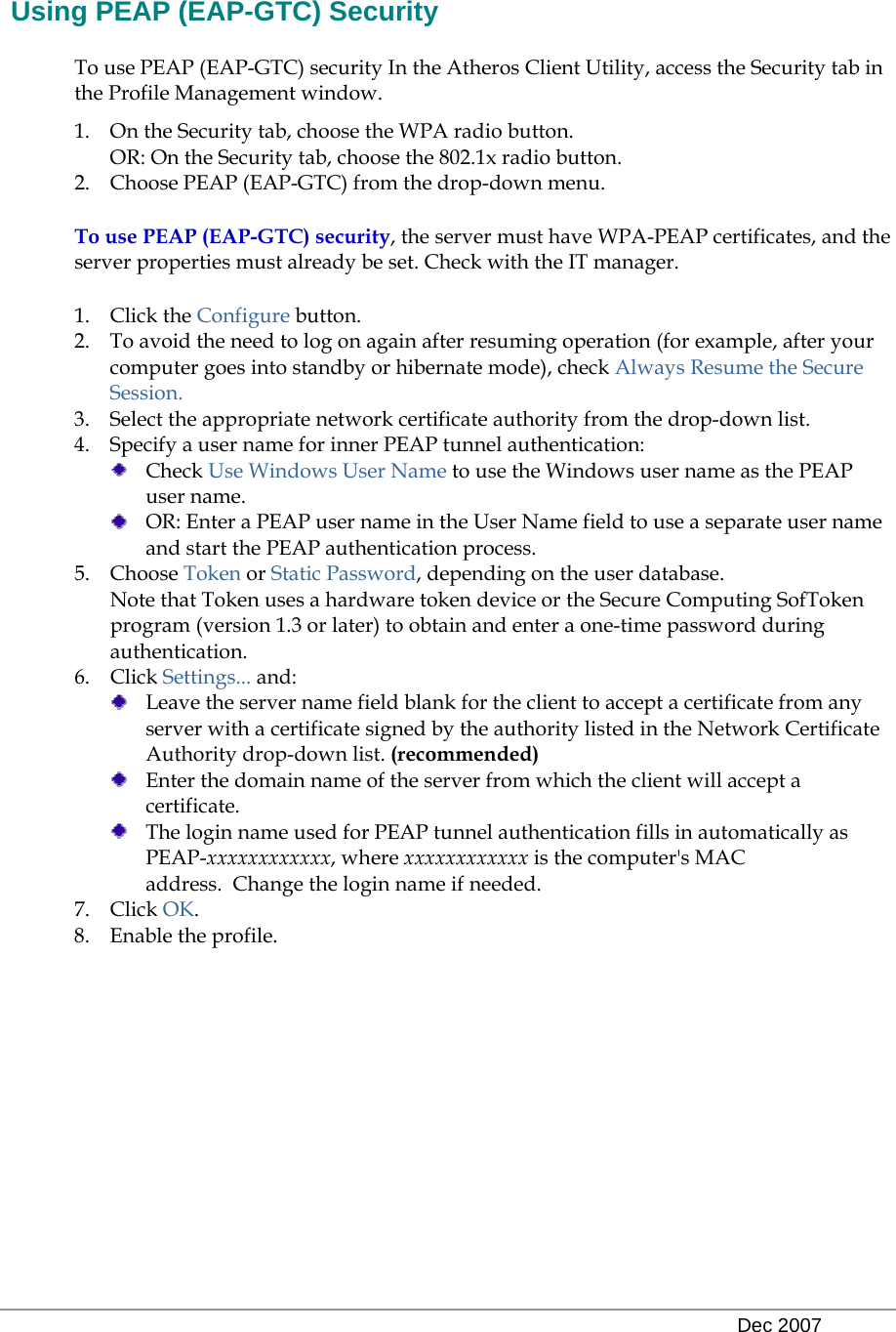   Dec 2007  Using PEAP (EAP-GTC) Security To use PEAP (EAP-GTC) security In the Atheros Client Utility, access the Security tab in the Profile Management window.  1. On the Security tab, choose the WPA radio button.  OR: On the Security tab, choose the 802.1x radio button.  2. Choose PEAP (EAP-GTC) from the drop-down menu. To use PEAP (EAP-GTC) security, the server must have WPA-PEAP certificates, and the server properties must already be set. Check with the IT manager. 1. Click the Configure button. 2. To avoid the need to log on again after resuming operation (for example, after your computer goes into standby or hibernate mode), check Always Resume the Secure Session. 3. Select the appropriate network certificate authority from the drop-down list. 4. Specify a user name for inner PEAP tunnel authentication:  Check Use Windows User Name to use the Windows user name as the PEAP user name.  OR: Enter a PEAP user name in the User Name field to use a separate user name and start the PEAP authentication process.  5. Choose Token or Static Password, depending on the user database.  Note that Token uses a hardware token device or the Secure Computing SofToken program (version 1.3 or later) to obtain and enter a one-time password during authentication.  6. Click Settings... and:  Leave the server name field blank for the client to accept a certificate from any server with a certificate signed by the authority listed in the Network Certificate Authority drop-down list. (recommended)  Enter the domain name of the server from which the client will accept a certificate.    The login name used for PEAP tunnel authentication fills in automatically as PEAP-xxxxxxxxxxxx, where xxxxxxxxxxxx is the computer&apos;s MAC address.  Change the login name if needed. 7. Click OK. 8. Enable the profile. 