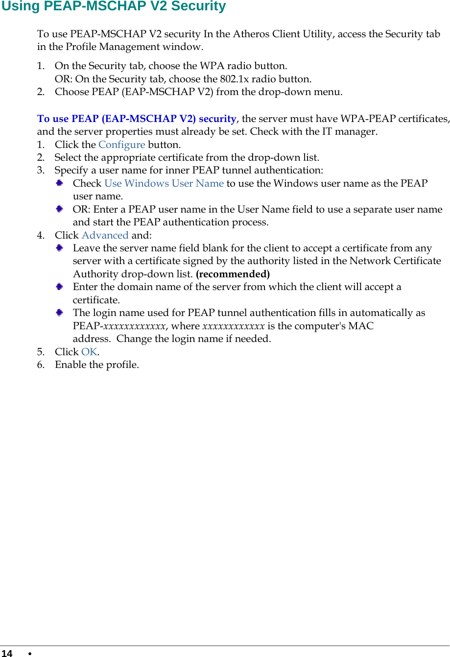  14 •      Using PEAP-MSCHAP V2 Security To use PEAP-MSCHAP V2 security In the Atheros Client Utility, access the Security tab in the Profile Management window.  1. On the Security tab, choose the WPA radio button.  OR: On the Security tab, choose the 802.1x radio button.  2. Choose PEAP (EAP-MSCHAP V2) from the drop-down menu. To use PEAP (EAP-MSCHAP V2) security, the server must have WPA-PEAP certificates, and the server properties must already be set. Check with the IT manager. 1. Click the Configure button. 2. Select the appropriate certificate from the drop-down list.  3. Specify a user name for inner PEAP tunnel authentication:  Check Use Windows User Name to use the Windows user name as the PEAP user name.  OR: Enter a PEAP user name in the User Name field to use a separate user name and start the PEAP authentication process.  4. Click Advanced and:  Leave the server name field blank for the client to accept a certificate from any server with a certificate signed by the authority listed in the Network Certificate Authority drop-down list. (recommended)  Enter the domain name of the server from which the client will accept a certificate.    The login name used for PEAP tunnel authentication fills in automatically as PEAP-xxxxxxxxxxxx, where xxxxxxxxxxxx is the computer&apos;s MAC address.  Change the login name if needed. 5. Click OK. 6. Enable the profile. 