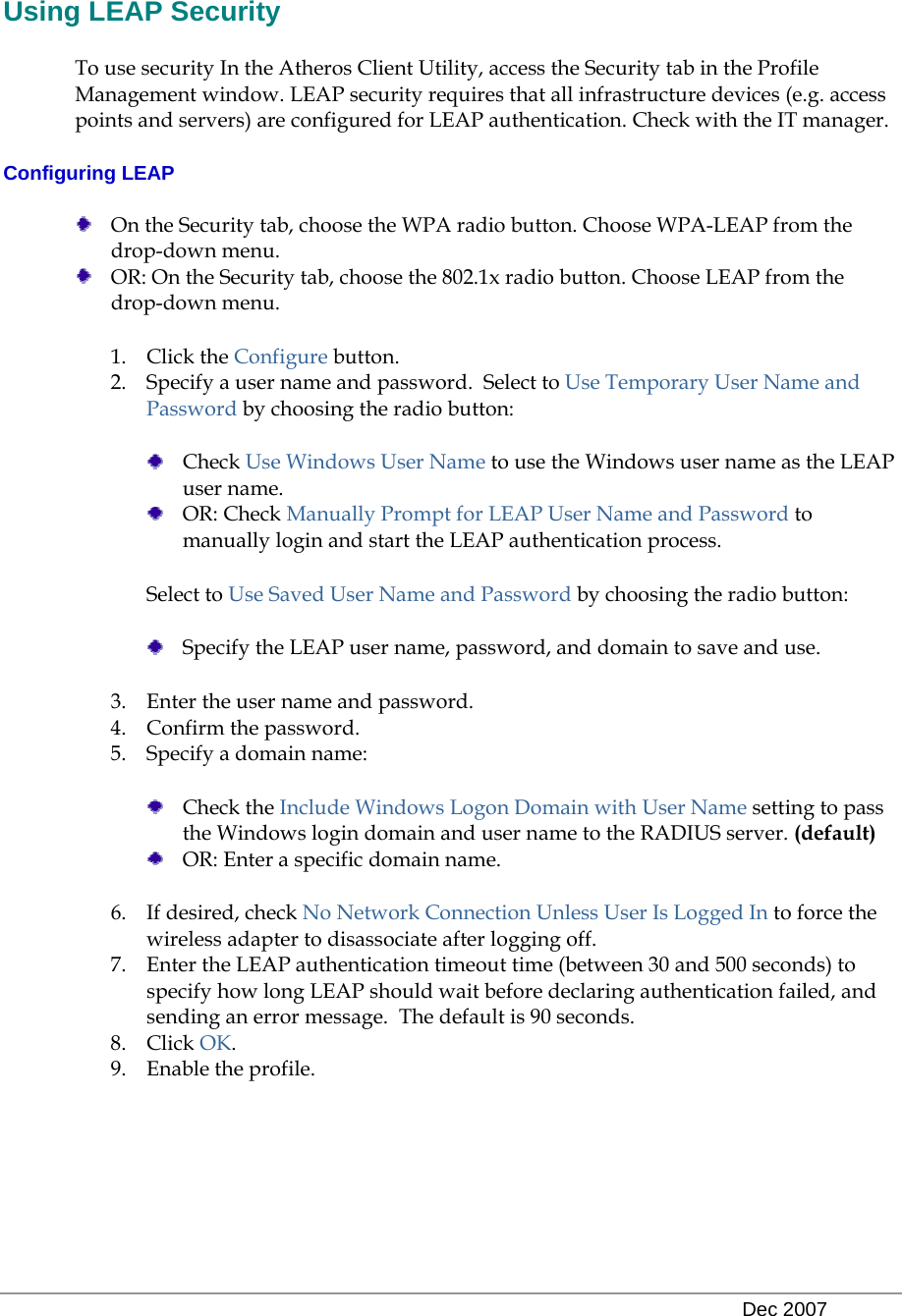   Dec 2007 Using LEAP Security To use security In the Atheros Client Utility, access the Security tab in the Profile Management window. LEAP security requires that all infrastructure devices (e.g. access points and servers) are configured for LEAP authentication. Check with the IT manager.  Configuring LEAP  On the Security tab, choose the WPA radio button. Choose WPA-LEAP from the drop-down menu.   OR: On the Security tab, choose the 802.1x radio button. Choose LEAP from the drop-down menu. 1. Click the Configure button. 2. Specify a user name and password.  Select to Use Temporary User Name and Password by choosing the radio button:   Check Use Windows User Name to use the Windows user name as the LEAP user name.  OR: Check Manually Prompt for LEAP User Name and Password to manually login and start the LEAP authentication process.  Select to Use Saved User Name and Password by choosing the radio button:   Specify the LEAP user name, password, and domain to save and use.   3. Enter the user name and password.  4. Confirm the password.  5. Specify a domain name:   Check the Include Windows Logon Domain with User Name setting to pass the Windows login domain and user name to the RADIUS server. (default)  OR: Enter a specific domain name. 6. If desired, check No Network Connection Unless User Is Logged In to force the wireless adapter to disassociate after logging off.  7. Enter the LEAP authentication timeout time (between 30 and 500 seconds) to specify how long LEAP should wait before declaring authentication failed, and sending an error message.  The default is 90 seconds.  8. Click OK.  9. Enable the profile.   