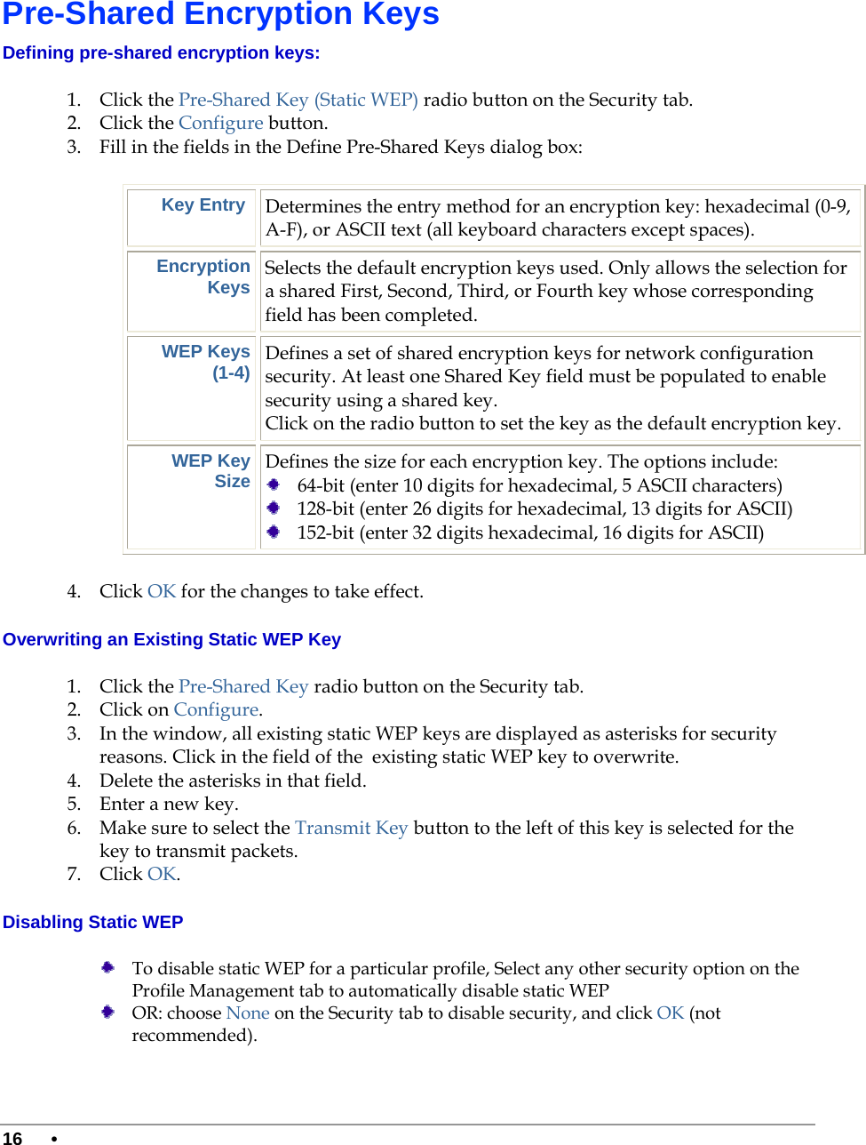  16 •       Pre-Shared Encryption Keys Defining pre-shared encryption keys:  1. Click the Pre-Shared Key (Static WEP) radio button on the Security tab. 2. Click the Configure button. 3. Fill in the fields in the Define Pre-Shared Keys dialog box: Key Entry  Determines the entry method for an encryption key: hexadecimal (0-9, A-F), or ASCII text (all keyboard characters except spaces). Encryption Keys Selects the default encryption keys used. Only allows the selection for a shared First, Second, Third, or Fourth key whose corresponding field has been completed. WEP Keys  (1-4) Defines a set of shared encryption keys for network configuration security. At least one Shared Key field must be populated to enable security using a shared key.  Click on the radio button to set the key as the default encryption key. WEP Key Size Defines the size for each encryption key. The options include:   64-bit (enter 10 digits for hexadecimal, 5 ASCII characters)  128-bit (enter 26 digits for hexadecimal, 13 digits for ASCII)  152-bit (enter 32 digits hexadecimal, 16 digits for ASCII) 4. Click OK for the changes to take effect. Overwriting an Existing Static WEP Key 1. Click the Pre-Shared Key radio button on the Security tab. 2. Click on Configure. 3. In the window, all existing static WEP keys are displayed as asterisks for security reasons. Click in the field of the  existing static WEP key to overwrite.  4. Delete the asterisks in that field.  5. Enter a new key.  6. Make sure to select the Transmit Key button to the left of this key is selected for the key to transmit packets.  7. Click OK.  Disabling Static WEP  To disable static WEP for a particular profile, Select any other security option on the Profile Management tab to automatically disable static WEP  OR: choose None on the Security tab to disable security, and click OK (not recommended). 