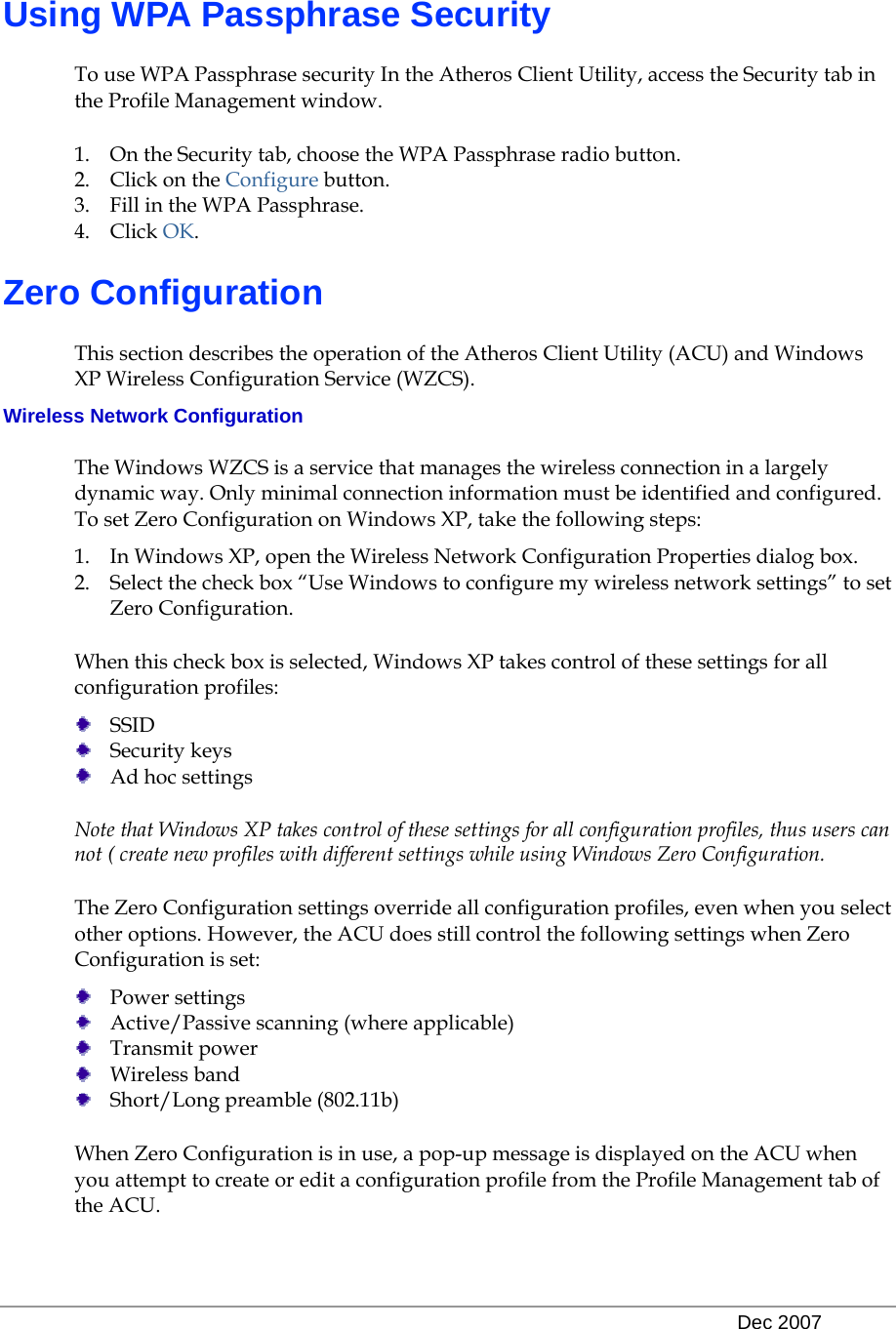   Dec 2007 Using WPA Passphrase Security To use WPA Passphrase security In the Atheros Client Utility, access the Security tab in the Profile Management window.  1. On the Security tab, choose the WPA Passphrase radio button.  2. Click on the Configure button. 3. Fill in the WPA Passphrase.  4. Click OK. Zero Configuration This section describes the operation of the Atheros Client Utility (ACU) and Windows XP Wireless Configuration Service (WZCS).  Wireless Network Configuration The Windows WZCS is a service that manages the wireless connection in a largely dynamic way. Only minimal connection information must be identified and configured.  To set Zero Configuration on Windows XP, take the following steps:  1. In Windows XP, open the Wireless Network Configuration Properties dialog box.  2. Select the check box “Use Windows to configure my wireless network settings” to set Zero Configuration.  When this check box is selected, Windows XP takes control of these settings for all configuration profiles:   SSID  Security keys  Ad hoc settings Note that Windows XP takes control of these settings for all configuration profiles, thus users can not ( create new profiles with different settings while using Windows Zero Configuration. The Zero Configuration settings override all configuration profiles, even when you select other options. However, the ACU does still control the following settings when Zero Configuration is set:   Power settings  Active/Passive scanning (where applicable)  Transmit power  Wireless band  Short/Long preamble (802.11b) When Zero Configuration is in use, a pop-up message is displayed on the ACU when you attempt to create or edit a configuration profile from the Profile Management tab of the ACU. 