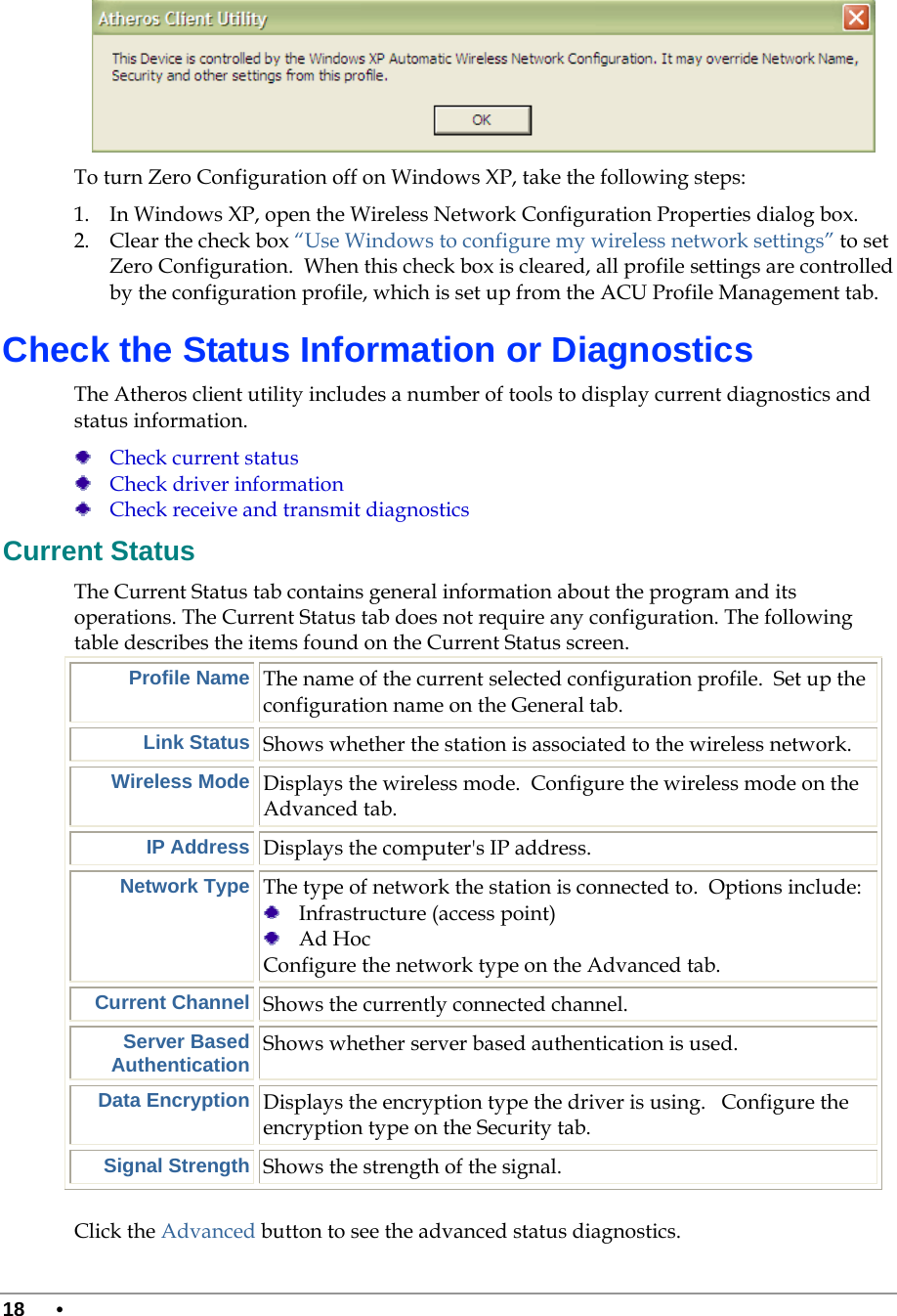  18 •       To turn Zero Configuration off on Windows XP, take the following steps:  1. In Windows XP, open the Wireless Network Configuration Properties dialog box. 2. Clear the check box “Use Windows to configure my wireless network settings” to set Zero Configuration.  When this check box is cleared, all profile settings are controlled by the configuration profile, which is set up from the ACU Profile Management tab. Check the Status Information or Diagnostics The Atheros client utility includes a number of tools to display current diagnostics and status information.  Check current status  Check driver information  Check receive and transmit diagnostics Current Status The Current Status tab contains general information about the program and its operations. The Current Status tab does not require any configuration. The following table describes the items found on the Current Status screen. Profile Name The name of the current selected configuration profile.  Set up the configuration name on the General tab. Link Status Shows whether the station is associated to the wireless network. Wireless Mode Displays the wireless mode.  Configure the wireless mode on the Advanced tab. IP Address Displays the computer&apos;s IP address. Network Type The type of network the station is connected to.  Options include:   Infrastructure (access point)  Ad Hoc Configure the network type on the Advanced tab. Current Channel Shows the currently connected channel. Server Based Authentication Shows whether server based authentication is used. Data Encryption Displays the encryption type the driver is using.   Configure the encryption type on the Security tab.  Signal Strength Shows the strength of the signal.  Click the Advanced button to see the advanced status diagnostics. 