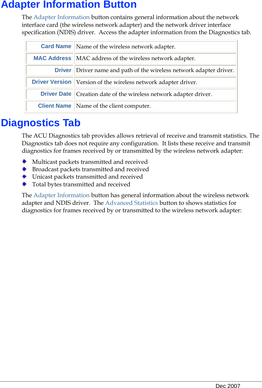   Dec 2007 Adapter Information Button The Adapter Information button contains general information about the network interface card (the wireless network adapter) and the network driver interface specification (NDIS) driver.  Access the adapter information from the Diagnostics tab.  Card Name Name of the wireless network adapter. MAC Address MAC address of the wireless network adapter. Driver Driver name and path of the wireless network adapter driver. Driver Version Version of the wireless network adapter driver. Driver Date Creation date of the wireless network adapter driver. Client Name Name of the client computer. Diagnostics Tab The ACU Diagnostics tab provides allows retrieval of receive and transmit statistics. The Diagnostics tab does not require any configuration.  It lists these receive and transmit diagnostics for frames received by or transmitted by the wireless network adapter:  Multicast packets transmitted and received  Broadcast packets transmitted and received  Unicast packets transmitted and received  Total bytes transmitted and received The Adapter Information button has general information about the wireless network adapter and NDIS driver.  The Advanced Statistics button to shows statistics for diagnostics for frames received by or transmitted to the wireless network adapter: 