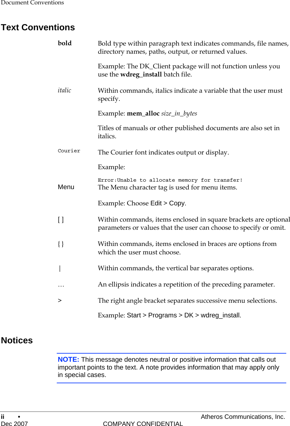 ii •     Atheros Communications, Inc. Dec 2007    COMPANY CONFIDENTIAL Document Conventions Text Conventions bold  Bold type within paragraph text indicates commands, file names, directory names, paths, output, or returned values. Example: The DK_Client package will not function unless you use the wdreg_install batch file. italic  Within commands, italics indicate a variable that the user must specify. Example: mem_alloc size_in_bytes Titles of manuals or other published documents are also set in italics. Courier  The Courier font indicates output or display. Example: Error:Unable to allocate memory for transfer! Menu  The Menu character tag is used for menu items. Example: Choose Edit &gt; Copy. [ ]  Within commands, items enclosed in square brackets are optional parameters or values that the user can choose to specify or omit. { }  Within commands, items enclosed in braces are options from which the user must choose. |  Within commands, the vertical bar separates options. …  An ellipsis indicates a repetition of the preceding parameter. &gt;  The right angle bracket separates successive menu selections. Example: Start &gt; Programs &gt; DK &gt; wdreg_install. Notices NOTE: This message denotes neutral or positive information that calls out important points to the text. A note provides information that may apply only in special cases.  