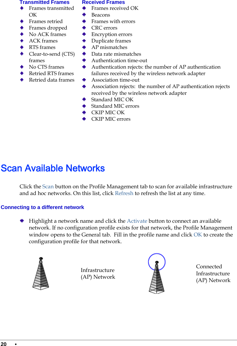  20 •      Transmitted Frames   Frames transmitted OK  Frames retried  Frames dropped  No ACK frames   ACK frames   RTS frames  Clear-to-send (CTS) frames  No CTS frames  Retried RTS frames  Retried data frames Received Frames   Frames received OK  Beacons   Frames with errors  CRC errors  Encryption errors  Duplicate frames   AP mismatches  Data rate mismatches  Authentication time-out  Authentication rejects: the number of AP authentication failures received by the wireless network adapter  Association time-out  Association rejects:  the number of AP authentication rejects received by the wireless network adapter  Standard MIC OK  Standard MIC errors  CKIP MIC OK  CKIP MIC errors    Scan Available Networks Click the Scan button on the Profile Management tab to scan for available infrastructure and ad hoc networks. On this list, click Refresh to refresh the list at any time.  Connecting to a different network  Highlight a network name and click the Activate button to connect an available network. If no configuration profile exists for that network, the Profile Management window opens to the General tab.  Fill in the profile name and click OK to create the configuration profile for that network.  Infrastructure (AP) Network Connected Infrastructure (AP) Network 
