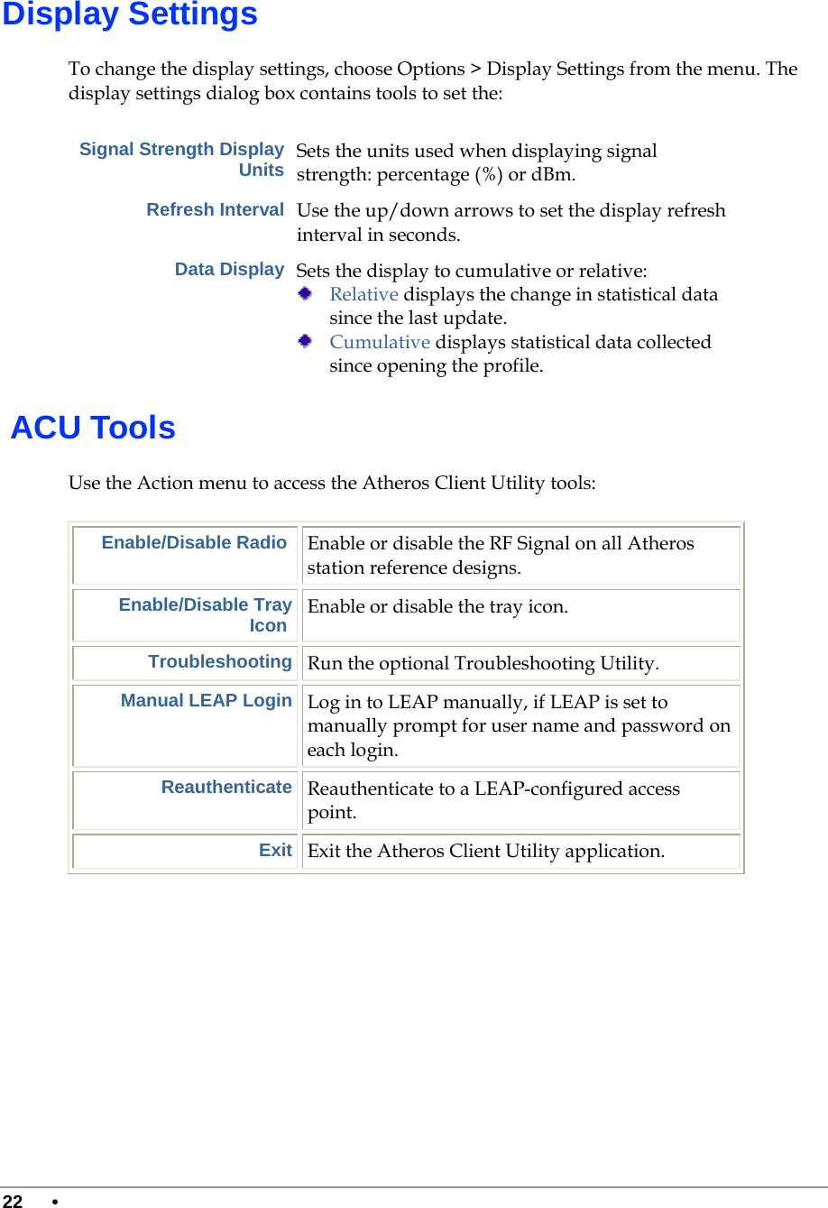  22 •      Display Settings To change the display settings, choose Options &gt; Display Settings from the menu. The display settings dialog box contains tools to set the: Signal Strength Display Units Sets the units used when displaying signal strength: percentage (%) or dBm. Refresh Interval Use the up/down arrows to set the display refresh interval in seconds. Data Display Sets the display to cumulative or relative:   Relative displays the change in statistical data since the last update.  Cumulative displays statistical data collected since opening the profile.  ACU Tools Use the Action menu to access the Atheros Client Utility tools: Enable/Disable Radio  Enable or disable the RF Signal on all Atheros station reference designs. Enable/Disable Tray Icon  Enable or disable the tray icon. Troubleshooting Run the optional Troubleshooting Utility. Manual LEAP Login Log in to LEAP manually, if LEAP is set to manually prompt for user name and password on each login. Reauthenticate Reauthenticate to a LEAP-configured access point. Exit Exit the Atheros Client Utility application.       