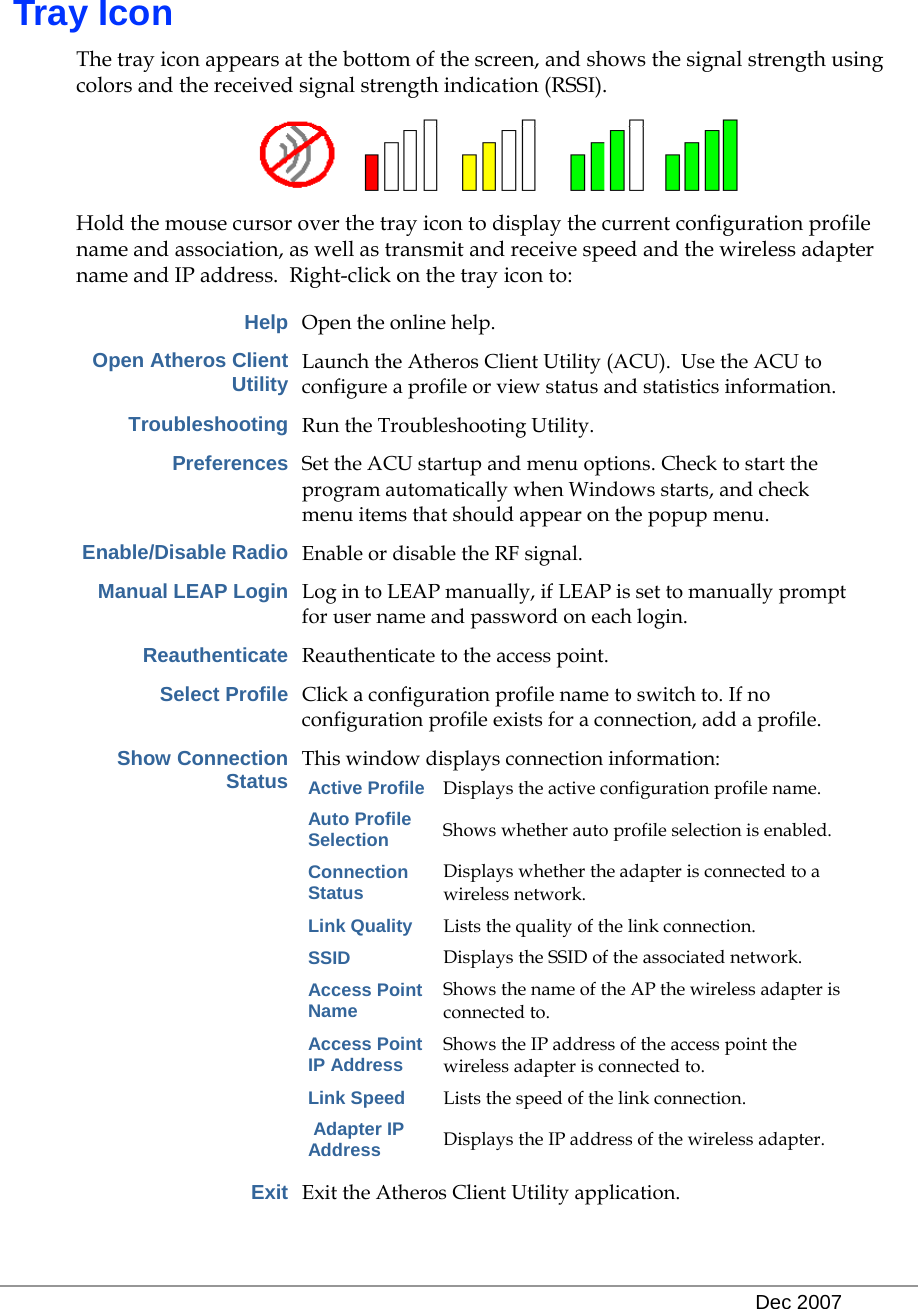   Dec 2007   Tray Icon The tray icon appears at the bottom of the screen, and shows the signal strength using colors and the received signal strength indication (RSSI).   Hold the mouse cursor over the tray icon to display the current configuration profile name and association, as well as transmit and receive speed and the wireless adapter name and IP address.  Right-click on the tray icon to:  Help Open the online help. Open Atheros Client Utility Launch the Atheros Client Utility (ACU).  Use the ACU to configure a profile or view status and statistics information.  Troubleshooting Run the Troubleshooting Utility. Preferences Set the ACU startup and menu options. Check to start the program automatically when Windows starts, and check menu items that should appear on the popup menu. Enable/Disable Radio Enable or disable the RF signal. Manual LEAP Login Log in to LEAP manually, if LEAP is set to manually prompt for user name and password on each login. Reauthenticate Reauthenticate to the access point. Select Profile Click a configuration profile name to switch to. If no configuration profile exists for a connection, add a profile. Show Connection Status This window displays connection information: Active Profile Displays the active configuration profile name. Auto Profile Selection Shows whether auto profile selection is enabled. Connection Status Displays whether the adapter is connected to a wireless network. Link Quality Lists the quality of the link connection. SSID Displays the SSID of the associated network. Access Point Name Shows the name of the AP the wireless adapter is connected to. Access Point IP Address Shows the IP address of the access point the wireless adapter is connected to. Link Speed Lists the speed of the link connection.  Adapter IP Address Displays the IP address of the wireless adapter.  Exit Exit the Atheros Client Utility application. 