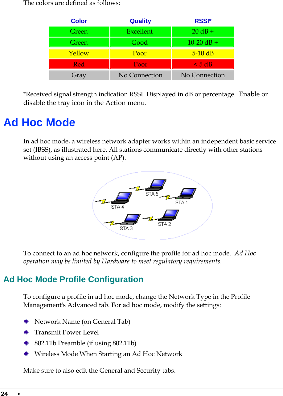  24 •       The colors are defined as follows: Color Quality RSSI* Green   Excellent   20 dB + Green   Good   10-20 dB +  Yellow   Poor   5-10 dB Red   Poor  &lt; 5 dB Gray   No Connection  No Connection *Received signal strength indication RSSI. Displayed in dB or percentage.  Enable or disable the tray icon in the Action menu.  Ad Hoc Mode In ad hoc mode, a wireless network adapter works within an independent basic service set (IBSS), as illustrated here. All stations communicate directly with other stations without using an access point (AP).  To connect to an ad hoc network, configure the profile for ad hoc mode.  Ad Hoc operation may be limited by Hardware to meet regulatory requirements.  Ad Hoc Mode Profile Configuration To configure a profile in ad hoc mode, change the Network Type in the Profile Management&apos;s Advanced tab. For ad hoc mode, modify the settings:   Network Name (on General Tab)  Transmit Power Level  802.11b Preamble (if using 802.11b)  Wireless Mode When Starting an Ad Hoc Network Make sure to also edit the General and Security tabs.   