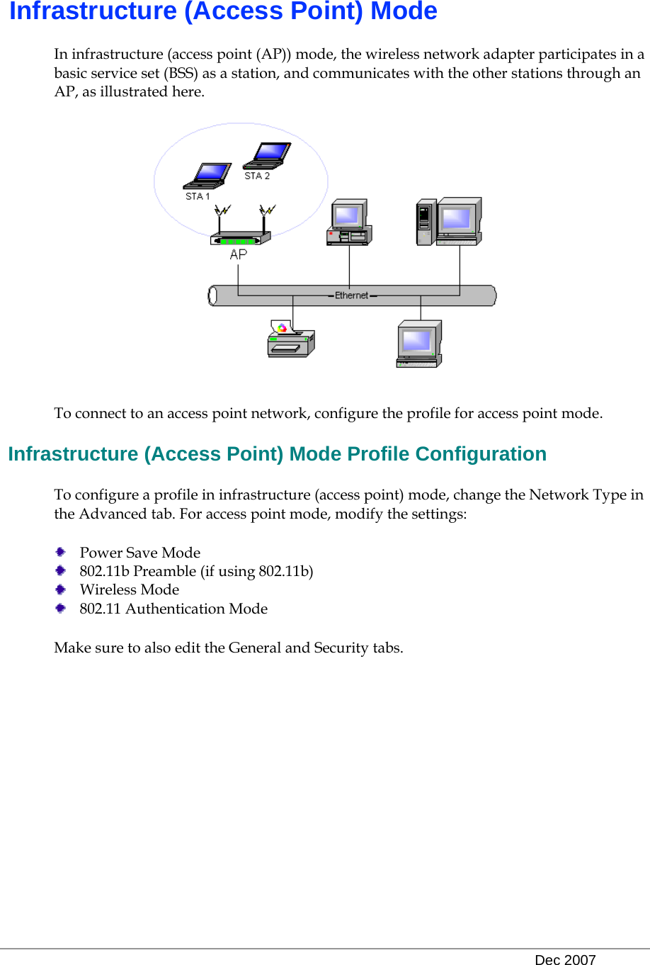   Dec 2007  Infrastructure (Access Point) Mode In infrastructure (access point (AP)) mode, the wireless network adapter participates in a basic service set (BSS) as a station, and communicates with the other stations through an AP, as illustrated here.  To connect to an access point network, configure the profile for access point mode.  Infrastructure (Access Point) Mode Profile Configuration To configure a profile in infrastructure (access point) mode, change the Network Type in the Advanced tab. For access point mode, modify the settings:  Power Save Mode  802.11b Preamble (if using 802.11b)  Wireless Mode  802.11 Authentication Mode Make sure to also edit the General and Security tabs.     