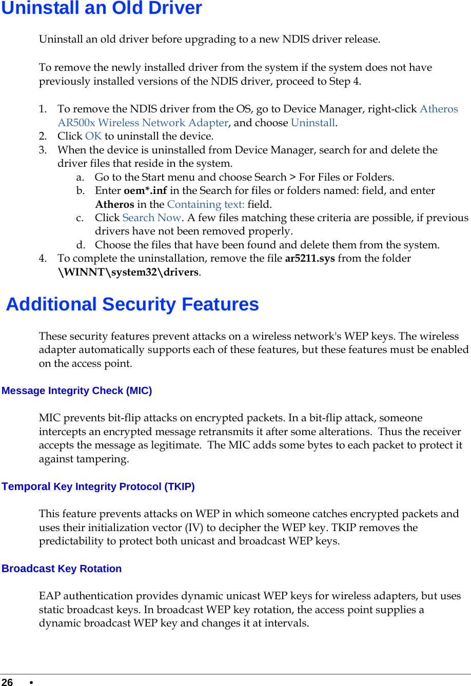  26 •      Uninstall an Old Driver Uninstall an old driver before upgrading to a new NDIS driver release.  To remove the newly installed driver from the system if the system does not have previously installed versions of the NDIS driver, proceed to Step 4. 1. To remove the NDIS driver from the OS, go to Device Manager, right-click Atheros AR500x Wireless Network Adapter, and choose Uninstall. 2. Click OK to uninstall the device. 3. When the device is uninstalled from Device Manager, search for and delete the driver files that reside in the system. a. Go to the Start menu and choose Search &gt; For Files or Folders. b. Enter oem*.inf in the Search for files or folders named: field, and enter Atheros in the Containing text: field. c. Click Search Now. A few files matching these criteria are possible, if previous drivers have not been removed properly. d. Choose the files that have been found and delete them from the system. 4. To complete the uninstallation, remove the file ar5211.sys from the folder \WINNT\system32\drivers.  Additional Security Features These security features prevent attacks on a wireless network&apos;s WEP keys. The wireless adapter automatically supports each of these features, but these features must be enabled on the access point. Message Integrity Check (MIC) MIC prevents bit-flip attacks on encrypted packets. In a bit-flip attack, someone intercepts an encrypted message retransmits it after some alterations.  Thus the receiver accepts the message as legitimate.  The MIC adds some bytes to each packet to protect it against tampering. Temporal Key Integrity Protocol (TKIP) This feature prevents attacks on WEP in which someone catches encrypted packets and uses their initialization vector (IV) to decipher the WEP key. TKIP removes the predictability to protect both unicast and broadcast WEP keys. Broadcast Key Rotation EAP authentication provides dynamic unicast WEP keys for wireless adapters, but uses static broadcast keys. In broadcast WEP key rotation, the access point supplies a dynamic broadcast WEP key and changes it at intervals.  