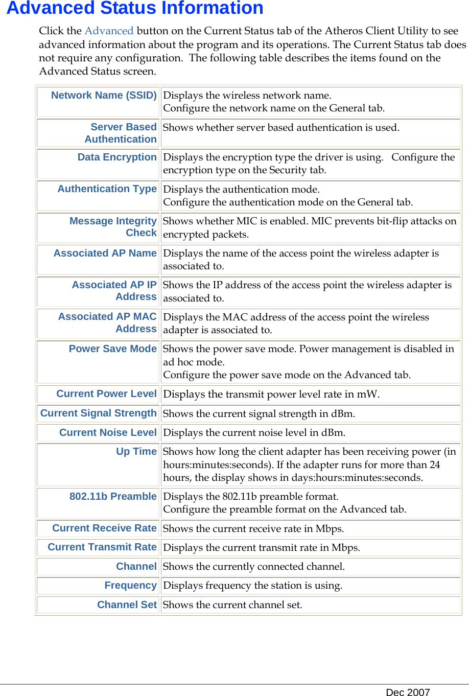   Dec 2007  Advanced Status Information Click the Advanced button on the Current Status tab of the Atheros Client Utility to see advanced information about the program and its operations. The Current Status tab does not require any configuration.  The following table describes the items found on the Advanced Status screen. Network Name (SSID) Displays the wireless network name.   Configure the network name on the General tab. Server Based Authentication Shows whether server based authentication is used. Data Encryption Displays the encryption type the driver is using.   Configure the encryption type on the Security tab.  Authentication Type Displays the authentication mode.    Configure the authentication mode on the General tab. Message Integrity Check Shows whether MIC is enabled. MIC prevents bit-flip attacks on encrypted packets. Associated AP Name Displays the name of the access point the wireless adapter is associated to. Associated AP IP Address Shows the IP address of the access point the wireless adapter is associated to. Associated AP MAC Address Displays the MAC address of the access point the wireless adapter is associated to. Power Save Mode Shows the power save mode. Power management is disabled in ad hoc mode.  Configure the power save mode on the Advanced tab. Current Power Level Displays the transmit power level rate in mW.  Current Signal Strength Shows the current signal strength in dBm. Current Noise Level Displays the current noise level in dBm. Up Time Shows how long the client adapter has been receiving power (in hours:minutes:seconds). If the adapter runs for more than 24 hours, the display shows in days:hours:minutes:seconds. 802.11b Preamble Displays the 802.11b preamble format.   Configure the preamble format on the Advanced tab. Current Receive Rate Shows the current receive rate in Mbps. Current Transmit Rate Displays the current transmit rate in Mbps. Channel Shows the currently connected channel. Frequency Displays frequency the station is using. Channel Set Shows the current channel set.   