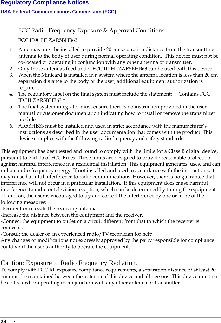  28 •      Regulatory Compliance Notices USA-Federal Communications Commission (FCC)   FCC Radio-Frequency Exposure &amp; Approval Conditions: FCC ID#: HLZAR5BHB63 1. Antennas must be installed to provide 20 cm separation distance from the transmitting antenna to the body of user during normal operating condition.  This device must not be co-located or operating in conjunction with any other antenna or transmitter.  2. Only those antennas filed under FCC ID:HLZAR5BHB63 can be used with this device.  3. When the Minicard is installed in a system where the antenna location is less than 20 cm separation distance to the body of the user, additional equipment authorization is required.  4. The regulatory label on the final system must include the statement:  “ Contains FCC ID:HLZAR5BHB63 “.  5. The final system integrator must ensure there is no instruction provided in the user manual or customer documentation indicating how to install or remove the transmitter module.  6. AR5BHB63 must be installed and used in strict accordance with the manufacturer’s instructions as described in the user documentation that comes with the product. This device complies with the following radio frequency and safety standards.  This equipment has been tested and found to comply with the limits for a Class B digital device, pursuant to Part 15 of FCC Rules. These limits are designed to provide reasonable protection against harmful interference in a residential installation. This equipment generates, uses, and can radiate radio frequency energy. If not installed and used in accordance with the instructions, it may cause harmful interference to radio communications. However, there is no guarantee that interference will not occur in a particular installation.  If this equipment does cause harmful interference to radio or television reception, which can be determined by tuning the equipment off and on, the user is encouraged to try and correct the interference by one or more of the following measures:   -Reorient or relocate the receiving antenna -Increase the distance between the equipment and the receiver. -Connect the equipment to outlet on a circuit different from that to which the receiver is connected. -Consult the dealer or an experienced radio/TV technician for help. Any changes or modifications not expressly approved by the party responsible for compliance could void the user’s authority to operate the equipment.  Caution: Exposure to Radio Frequency Radiation. To comply with FCC RF exposure compliance requirements, a separation distance of at least 20 cm must be maintained between the antenna of this device and all persons. This device must not be co-located or operating in conjunction with any other antenna or transmitter 