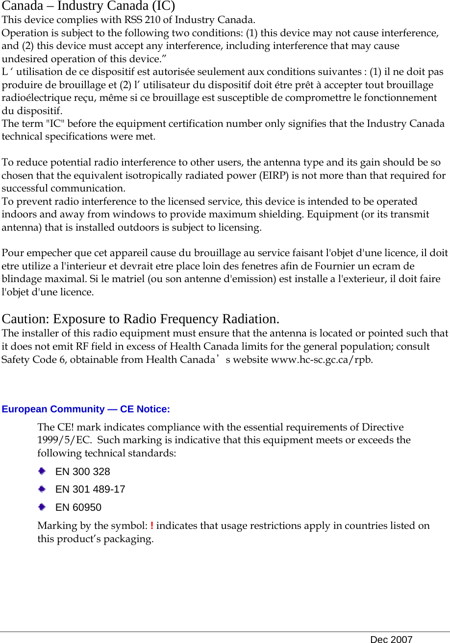   Dec 2007  Canada – Industry Canada (IC) This device complies with RSS 210 of Industry Canada. Operation is subject to the following two conditions: (1) this device may not cause interference, and (2) this device must accept any interference, including interference that may cause undesired operation of this device.” L ‘ utilisation de ce dispositif est autorisée seulement aux conditions suivantes : (1) il ne doit pas produire de brouillage et (2) l’ utilisateur du dispositif doit étre prêt à accepter tout brouillage radioélectrique reçu, même si ce brouillage est susceptible de compromettre le fonctionnement du dispositif. The term &quot;IC&quot; before the equipment certification number only signifies that the Industry Canada technical specifications were met.         To reduce potential radio interference to other users, the antenna type and its gain should be so chosen that the equivalent isotropically radiated power (EIRP) is not more than that required for successful communication. To prevent radio interference to the licensed service, this device is intended to be operated indoors and away from windows to provide maximum shielding. Equipment (or its transmit antenna) that is installed outdoors is subject to licensing.  Pour empecher que cet appareil cause du brouillage au service faisant l&apos;objet d&apos;une licence, il doit etre utilize a l&apos;interieur et devrait etre place loin des fenetres afin de Fournier un ecram de blindage maximal. Si le matriel (ou son antenne d&apos;emission) est installe a l&apos;exterieur, il doit faire l&apos;objet d&apos;une licence.  Caution: Exposure to Radio Frequency Radiation. The installer of this radio equipment must ensure that the antenna is located or pointed such that it does not emit RF field in excess of Health Canada limits for the general population; consult  Safety Code 6, obtainable from Health Canada’s website www.hc-sc.gc.ca/rpb.    European Community — CE Notice: The CE! mark indicates compliance with the essential requirements of Directive 1999/5/EC.  Such marking is indicative that this equipment meets or exceeds the following technical standards:    EN 300 328   EN 301 489-17  EN 60950 Marking by the symbol: ! indicates that usage restrictions apply in countries listed on this product’s packaging. 