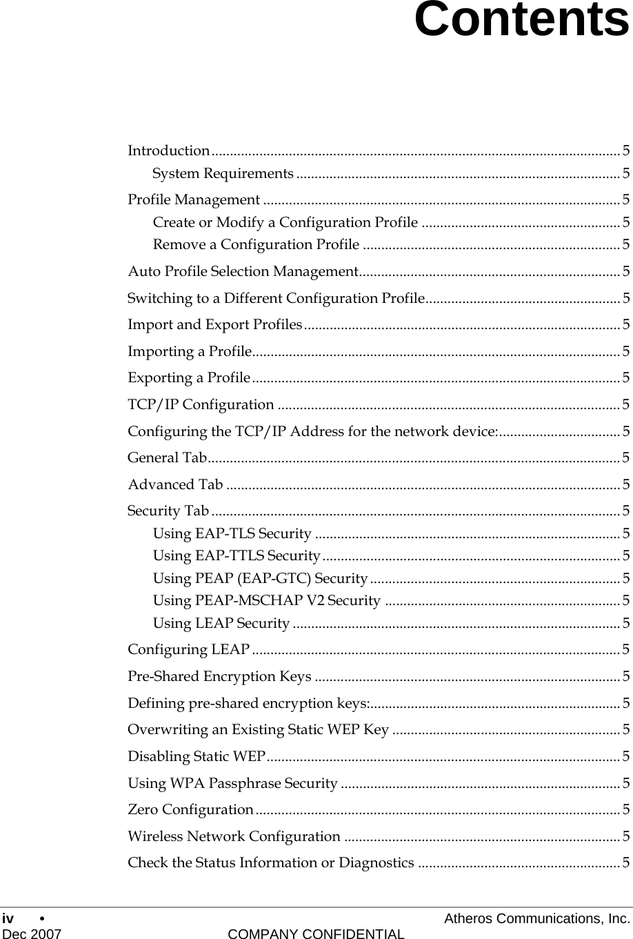 iv •     Atheros Communications, Inc. Dec 2007    COMPANY CONFIDENTIAL Contents Introduction............................................................................................................... 5 System Requirements ........................................................................................ 5 Profile Management .................................................................................................5 Create or Modify a Configuration Profile ...................................................... 5 Remove a Configuration Profile ...................................................................... 5 Auto Profile Selection Management....................................................................... 5 Switching to a Different Configuration Profile..................................................... 5 Import and Export Profiles...................................................................................... 5 Importing a Profile....................................................................................................5 Exporting a Profile.................................................................................................... 5 TCP/IP Configuration ............................................................................................. 5 Configuring the TCP/IP Address for the network device:................................. 5 General Tab................................................................................................................5 Advanced Tab ........................................................................................................... 5 Security Tab ............................................................................................................... 5 Using EAP-TLS Security ................................................................................... 5 Using EAP-TTLS Security.................................................................................5 Using PEAP (EAP-GTC) Security.................................................................... 5 Using PEAP-MSCHAP V2 Security ................................................................5 Using LEAP Security .........................................................................................5 Configuring LEAP ....................................................................................................5 Pre-Shared Encryption Keys ...................................................................................5 Defining pre-shared encryption keys:.................................................................... 5 Overwriting an Existing Static WEP Key ..............................................................5 Disabling Static WEP................................................................................................ 5 Using WPA Passphrase Security ............................................................................ 5 Zero Configuration................................................................................................... 5 Wireless Network Configuration ........................................................................... 5 Check the Status Information or Diagnostics ....................................................... 5 