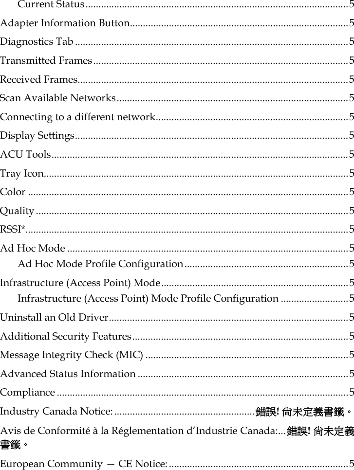 Current Status.....................................................................................................5 Adapter Information Button....................................................................................5 Diagnostics Tab .........................................................................................................5 Transmitted Frames..................................................................................................5 Received Frames........................................................................................................5 Scan Available Networks.........................................................................................5 Connecting to a different network..........................................................................5 Display Settings.........................................................................................................5 ACU Tools..................................................................................................................5 Tray Icon.....................................................................................................................5 Color ...........................................................................................................................5 Quality........................................................................................................................5 RSSI*............................................................................................................................5 Ad Hoc Mode ............................................................................................................5 Ad Hoc Mode Profile Configuration...............................................................5 Infrastructure (Access Point) Mode........................................................................5 Infrastructure (Access Point) Mode Profile Configuration ..........................5 Uninstall an Old Driver............................................................................................5 Additional Security Features...................................................................................5 Message Integrity Check (MIC) ..............................................................................5 Advanced Status Information .................................................................................5 Compliance ................................................................................................................5 Industry Canada Notice:......................................................錯誤! 尚未定義書籤。 Avis de Conformité à la Réglementation d’Industrie Canada:...錯誤! 尚未定義書籤。 European Community — CE Notice:.....................................................................5  