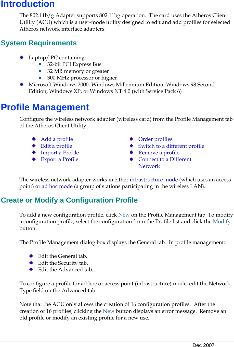   Dec 2007 Introduction The 802.11b/g Adapter supports 802.11bg operation.  The card uses the Atheros Client Utility (ACU) which is a user-mode utility designed to edit and add profiles for selected Atheros network interface adapters. System Requirements  Laptop/ PC containing:   32-bit PCI Express Bus  32 MB memory or greater  300 MHz processor or higher  Microsoft Windows 2000, Windows Millennium Edition, Windows 98 Second Edition, Windows XP, or Windows NT 4.0 (with Service Pack 6) Profile Management Configure the wireless network adapter (wireless card) from the Profile Management tab of the Atheros Client Utility.   Add a profile  Edit a profile  Import a Profile  Export a Profile  Order profiles  Switch to a different profile  Remove a profile  Connect to a Different Network  The wireless network adapter works in either infrastructure mode (which uses an access point) or ad hoc mode (a group of stations participating in the wireless LAN). Create or Modify a Configuration Profile To add a new configuration profile, click New on the Profile Management tab. To modify a configuration profile, select the configuration from the Profile list and click the Modify button. The Profile Management dialog box displays the General tab.  In profile management:   Edit the General tab.  Edit the Security tab.  Edit the Advanced tab. To configure a profile for ad hoc or access point (infrastructure) mode, edit the Network Type field on the Advanced tab. Note that the ACU only allows the creation of 16 configuration profiles.  After the creation of 16 profiles, clicking the New button displays an error message.  Remove an old profile or modify an existing profile for a new use. 