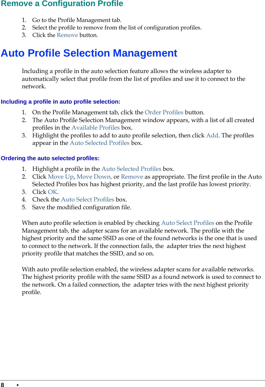  8 •      Remove a Configuration Profile 1. Go to the Profile Management tab.  2. Select the profile to remove from the list of configuration profiles.   3. Click the Remove button.  Auto Profile Selection Management Including a profile in the auto selection feature allows the wireless adapter to automatically select that profile from the list of profiles and use it to connect to the network.  Including a profile in auto profile selection: 1. On the Profile Management tab, click the Order Profiles button.  2. The Auto Profile Selection Management window appears, with a list of all created profiles in the Available Profiles box.   3. Highlight the profiles to add to auto profile selection, then click Add. The profiles appear in the Auto Selected Profiles box. Ordering the auto selected profiles: 1. Highlight a profile in the Auto Selected Profiles box. 2. Click Move Up, Move Down, or Remove as appropriate. The first profile in the Auto Selected Profiles box has highest priority, and the last profile has lowest priority.  3. Click OK.  4. Check the Auto Select Profiles box.  5. Save the modified configuration file.  When auto profile selection is enabled by checking Auto Select Profiles on the Profile Management tab, the  adapter scans for an available network. The profile with the highest priority and the same SSID as one of the found networks is the one that is used to connect to the network. If the connection fails, the  adapter tries the next highest priority profile that matches the SSID, and so on. With auto profile selection enabled, the wireless adapter scans for available networks. The highest priority profile with the same SSID as a found network is used to connect to the network. On a failed connection, the  adapter tries with the next highest priority profile. 