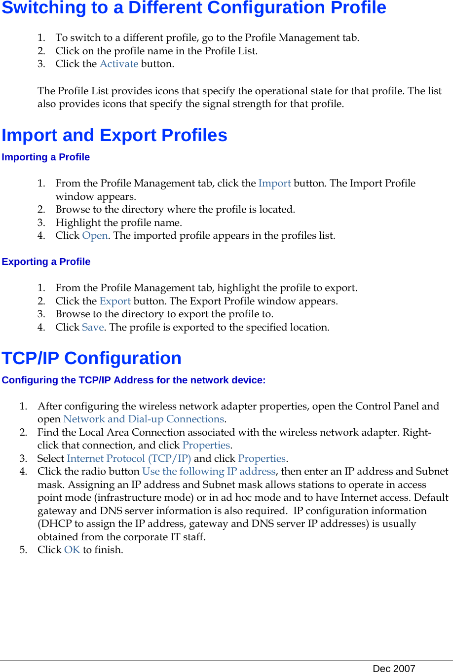   Dec 2007 Switching to a Different Configuration Profile 1. To switch to a different profile, go to the Profile Management tab. 2. Click on the profile name in the Profile List. 3. Click the Activate button. The Profile List provides icons that specify the operational state for that profile. The list also provides icons that specify the signal strength for that profile. Import and Export Profiles Importing a Profile 1. From the Profile Management tab, click the Import button. The Import Profile window appears. 2. Browse to the directory where the profile is located.  3. Highlight the profile name.  4. Click Open. The imported profile appears in the profiles list. Exporting a Profile 1. From the Profile Management tab, highlight the profile to export.  2. Click the Export button. The Export Profile window appears. 3. Browse to the directory to export the profile to. 4. Click Save. The profile is exported to the specified location. TCP/IP Configuration Configuring the TCP/IP Address for the network device: 1. After configuring the wireless network adapter properties, open the Control Panel and open Network and Dial-up Connections. 2. Find the Local Area Connection associated with the wireless network adapter. Right-click that connection, and click Properties. 3. Select Internet Protocol (TCP/IP) and click Properties. 4. Click the radio button Use the following IP address, then enter an IP address and Subnet mask. Assigning an IP address and Subnet mask allows stations to operate in access point mode (infrastructure mode) or in ad hoc mode and to have Internet access. Default gateway and DNS server information is also required.  IP configuration information (DHCP to assign the IP address, gateway and DNS server IP addresses) is usually obtained from the corporate IT staff. 5. Click OK to finish. 