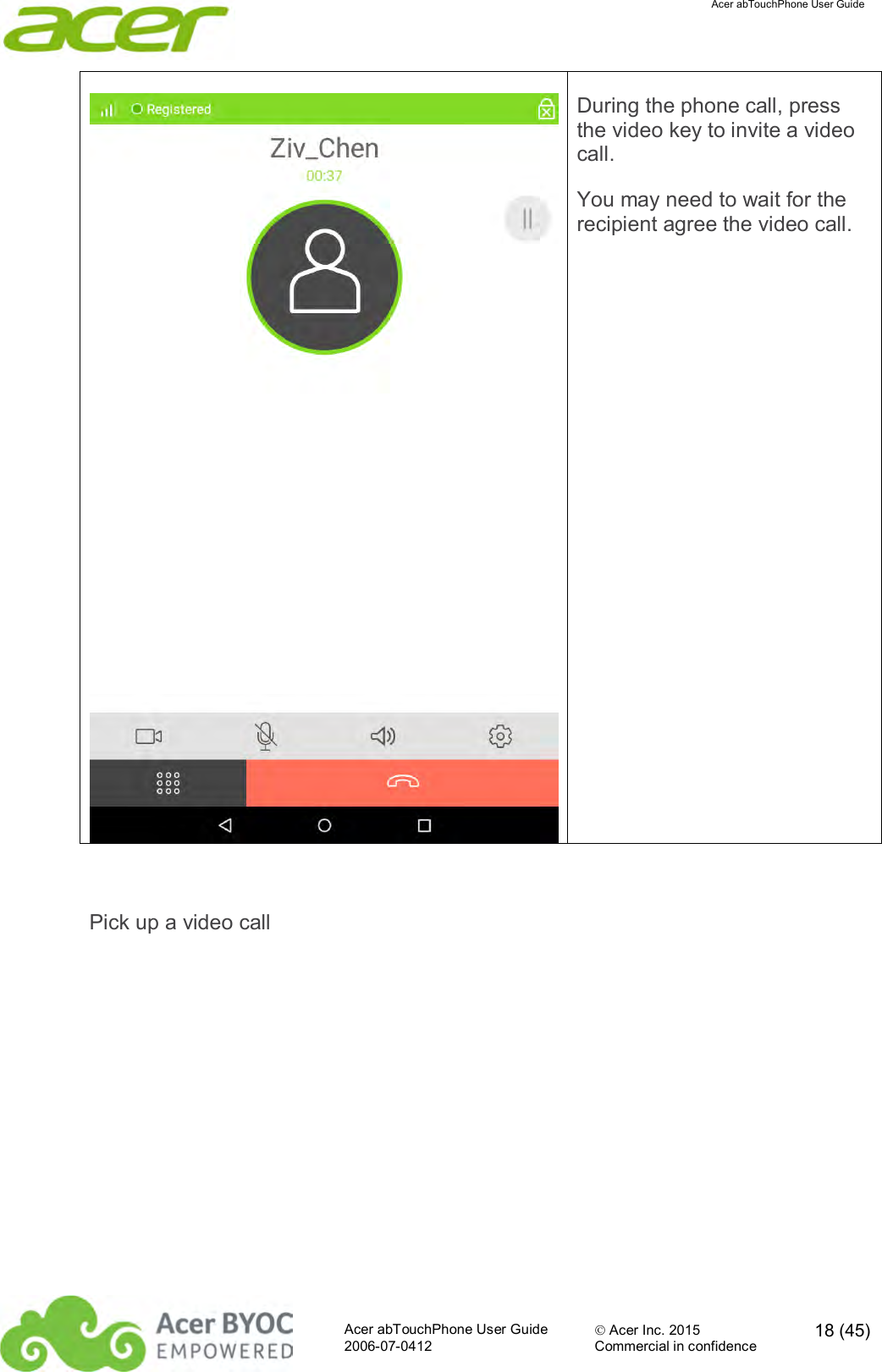  Acer abTouchPhone User Guide  Acer abTouchPhone User Guide  Acer Inc. 2015  18 (45)2006-07-0412 Commercial in confidence   During the phone call, press the video key to invite a video call. You may need to wait for the recipient agree the video call.  Pick up a video call 