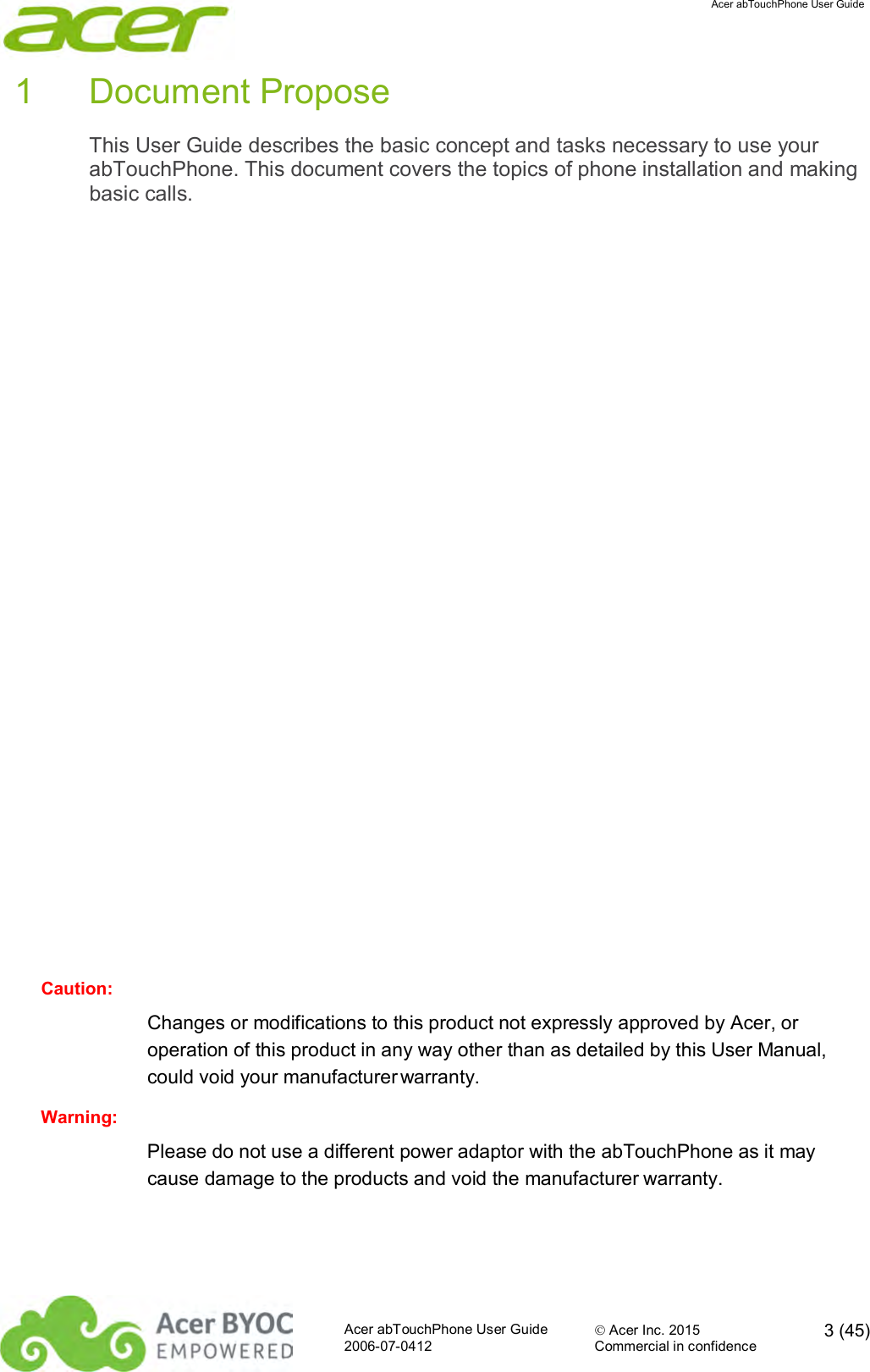  Acer abTouchPhone User Guide  Acer abTouchPhone User Guide  Acer Inc. 2015  3 (45)2006-07-0412 Commercial in confidence  1  Document Propose This User Guide describes the basic concept and tasks necessary to use your abTouchPhone. This document covers the topics of phone installation and making basic calls.                  Caution: Changes or modifications to this product not expressly approved by Acer, or operation of this product in any way other than as detailed by this User Manual, could void your manufacturer warranty.  Warning: Please do not use a different power adaptor with the abTouchPhone as it may cause damage to the products and void the manufacturer warranty.    