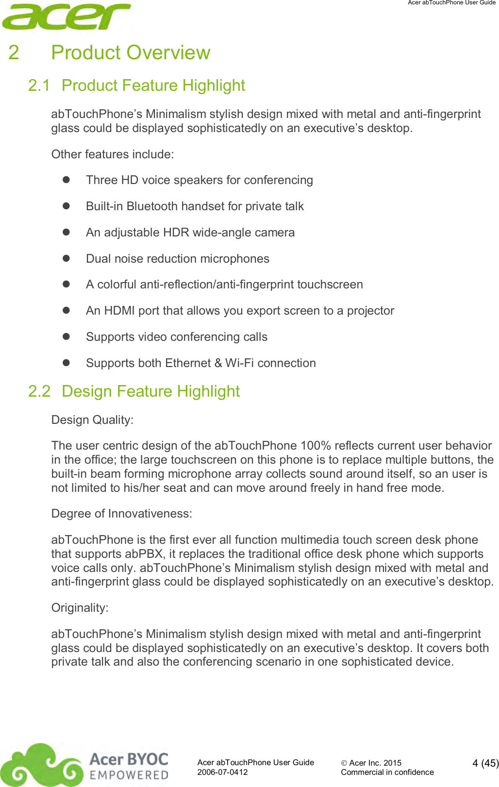  Acer abTouchPhone User Guide  Acer abTouchPhone User Guide  Acer Inc. 2015  4 (45)2006-07-0412 Commercial in confidence  2  Product Overview 2.1  Product Feature Highlight abTouchPhone’s Minimalism stylish design mixed with metal and anti-fingerprint glass could be displayed sophisticatedly on an executive’s desktop. Other features include:   Three HD voice speakers for conferencing   Built-in Bluetooth handset for private talk   An adjustable HDR wide-angle camera   Dual noise reduction microphones   A colorful anti-reflection/anti-fingerprint touchscreen   An HDMI port that allows you export screen to a projector   Supports video conferencing calls   Supports both Ethernet &amp; Wi-Fi connection 2.2  Design Feature Highlight Design Quality: The user centric design of the abTouchPhone 100% reflects current user behavior in the office; the large touchscreen on this phone is to replace multiple buttons, the built-in beam forming microphone array collects sound around itself, so an user is not limited to his/her seat and can move around freely in hand free mode. Degree of Innovativeness: abTouchPhone is the first ever all function multimedia touch screen desk phone that supports abPBX, it replaces the traditional office desk phone which supports voice calls only. abTouchPhone’s Minimalism stylish design mixed with metal and anti-fingerprint glass could be displayed sophisticatedly on an executive’s desktop. Originality: abTouchPhone’s Minimalism stylish design mixed with metal and anti-fingerprint glass could be displayed sophisticatedly on an executive’s desktop. It covers both private talk and also the conferencing scenario in one sophisticated device. 