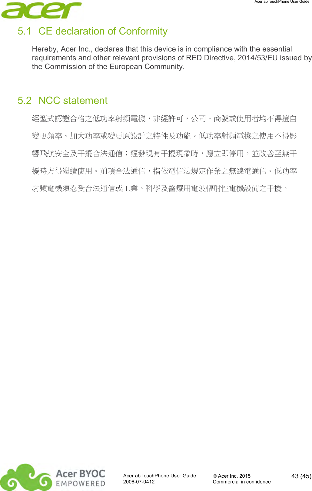  Acer abTouchPhone User Guide  Acer abTouchPhone User Guide  Acer Inc. 2015  43 (45)2006-07-0412 Commercial in confidence  5.1  CE declaration of Conformity Hereby, Acer Inc., declares that this device is in compliance with the essential requirements and other relevant provisions of RED Directive, 2014/53/EU issued by the Commission of the European Community.  5.2  NCC statement 經型式認證合格之低功率射頻電機，非經許可，公司、商號或使用者均不得擅自 變更頻率、加大功率或變更原設計之特性及功能。低功率射頻電機之使用不得影 響飛航安全及干擾合法通信；經發現有干擾現象時，應立即停用，並改善至無干 擾時方得繼續使用。前項合法通信，指依電信法規定作業之無線電通信。低功率 射頻電機須忍受合法通信或工業、科學及醫療用電波輻射性電機設備之干擾。    