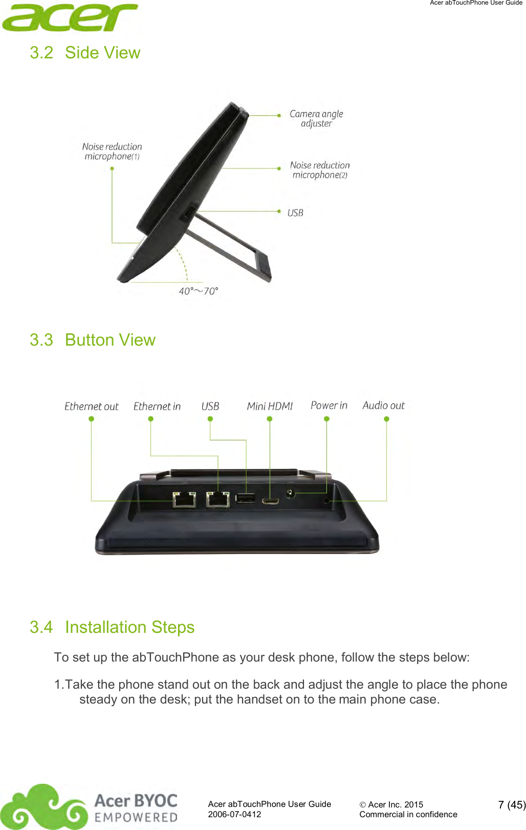  Acer abTouchPhone User Guide  Acer abTouchPhone User Guide  Acer Inc. 2015  7 (45)2006-07-0412 Commercial in confidence  3.2  Side View  3.3  Button View  3.4  Installation Steps To set up the abTouchPhone as your desk phone, follow the steps below: 1. Take the phone stand out on the back and adjust the angle to place the phone steady on the desk; put the handset on to the main phone case. 