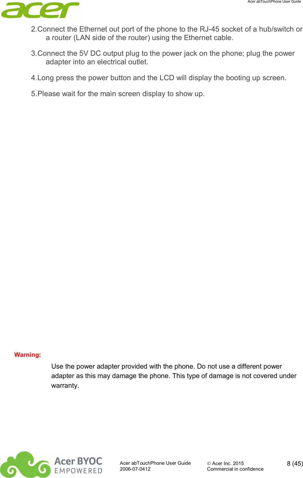  Acer abTouchPhone User Guide  Acer abTouchPhone User Guide  Acer Inc. 2015  8 (45)2006-07-0412 Commercial in confidence  2. Connect the Ethernet out port of the phone to the RJ-45 socket of a hub/switch or a router (LAN side of the router) using the Ethernet cable. 3. Connect the 5V DC output plug to the power jack on the phone; plug the power adapter into an electrical outlet. 4. Long press the power button and the LCD will display the booting up screen. 5. Please wait for the main screen display to show up.                 Warning: Use the power adapter provided with the phone. Do not use a different power adapter as this may damage the phone. This type of damage is not covered under warranty.    