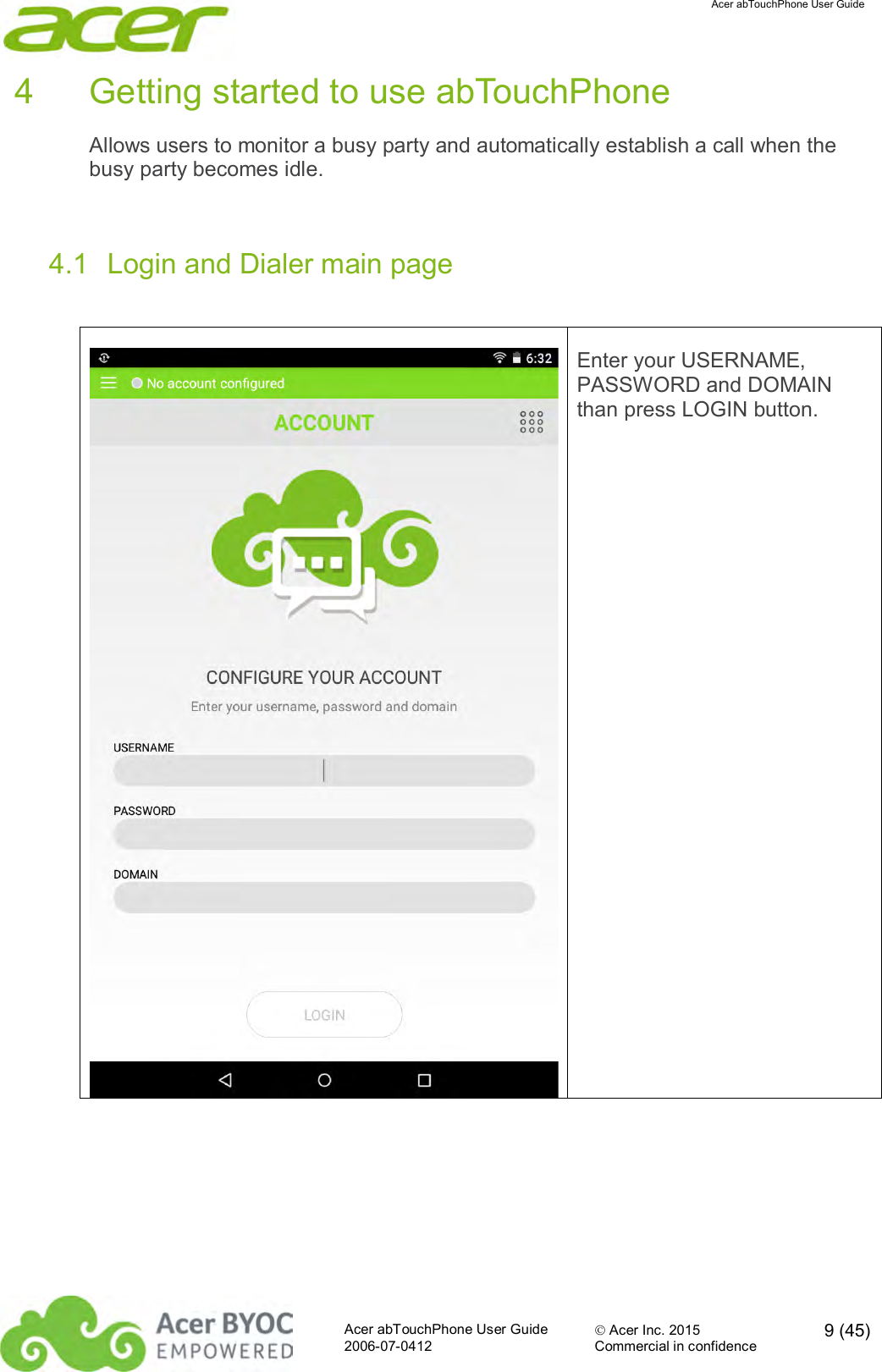  Acer abTouchPhone User Guide  Acer abTouchPhone User Guide  Acer Inc. 2015  9 (45)2006-07-0412 Commercial in confidence  4  Getting started to use abTouchPhone Allows users to monitor a busy party and automatically establish a call when the busy party becomes idle.   4.1  Login and Dialer main page   Enter your USERNAME, PASSWORD and DOMAIN than press LOGIN button. 