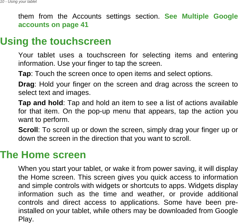 10 - Using your tabletthem from the Accounts settings section. See Multiple Google accounts on page 41 Using the touchscreenYour tablet uses a touchscreen for selecting items and entering information. Use your finger to tap the screen.Tap: Touch the screen once to open items and select options.Drag: Hold your finger on the screen and drag across the screen to select text and images.Tap and hold: Tap and hold an item to see a list of actions available for that item. On the pop-up menu that appears, tap the action you want to perform.Scroll: To scroll up or down the screen, simply drag your finger up or down the screen in the direction that you want to scroll.The Home screenWhen you start your tablet, or wake it from power saving, it will display the Home screen. This screen gives you quick access to information and simple controls with widgets or shortcuts to apps. Widgets display information such as the time and weather, or provide additional controls and direct access to applications. Some have been pre-installed on your tablet, while others may be downloaded from Google Play.