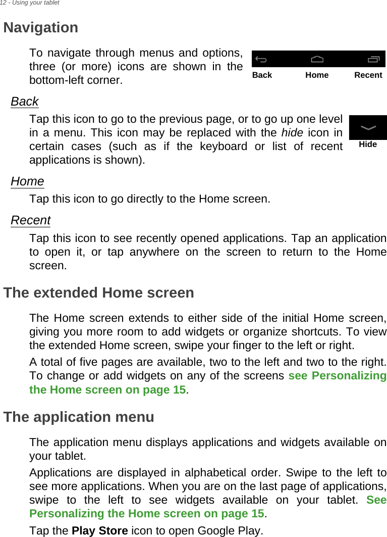 12 - Using your tabletNavigationTo navigate through menus and options, three (or more) icons are shown in the bottom-left corner.BackTap this icon to go to the previous page, or to go up one level in a menu. This icon may be replaced with the hide icon in certain cases (such as if the keyboard or list of recent applications is shown).HomeTap this icon to go directly to the Home screen.RecentTap this icon to see recently opened applications. Tap an application to open it, or tap anywhere on the screen to return to the Home screen.The extended Home screenThe Home screen extends to either side of the initial Home screen, giving you more room to add widgets or organize shortcuts. To view the extended Home screen, swipe your finger to the left or right.A total of five pages are available, two to the left and two to the right. To change or add widgets on any of the screens see Personalizing the Home screen on page 15.The application menuThe application menu displays applications and widgets available on your tablet.Applications are displayed in alphabetical order. Swipe to the left to see more applications. When you are on the last page of applications, swipe to the left to see widgets available on your tablet. See Personalizing the Home screen on page 15.Tap the Play Store icon to open Google Play.Back Home RecentHide