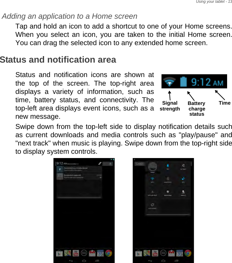 Using your tablet - 13Adding an application to a Home screenTap and hold an icon to add a shortcut to one of your Home screens. When you select an icon, you are taken to the initial Home screen. You can drag the selected icon to any extended home screen.Status and notification areaStatus and notification icons are shown at the top of the screen. The top-right area displays a variety of information, such as time, battery status, and connectivity. The top-left area displays event icons, such as a new message.  Swipe down from the top-left side to display notification details such as current downloads and media controls such as &quot;play/pause&quot; and &quot;next track&quot; when music is playing. Swipe down from the top-right side to display system controls. TimeSignal Battery chargestatusstrength