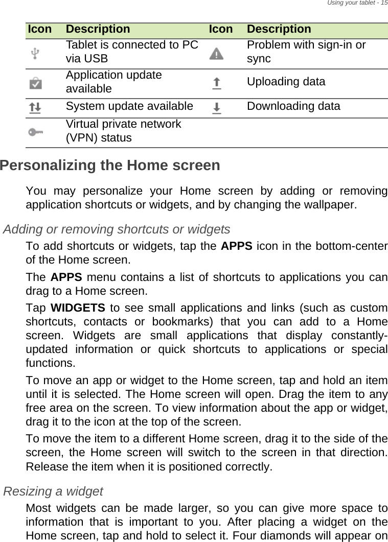 Using your tablet - 15Personalizing the Home screenYou may personalize your Home screen by adding or removing application shortcuts or widgets, and by changing the wallpaper.Adding or removing shortcuts or widgetsTo add shortcuts or widgets, tap the APPS icon in the bottom-center of the Home screen.The APPS menu contains a list of shortcuts to applications you can drag to a Home screen.Tap WIDGETS to see small applications and links (such as custom shortcuts, contacts or bookmarks) that you can add to a Home screen. Widgets are small applications that display constantly-updated information or quick shortcuts to applications or special functions. To move an app or widget to the Home screen, tap and hold an item until it is selected. The Home screen will open. Drag the item to any free area on the screen. To view information about the app or widget, drag it to the icon at the top of the screen. To move the item to a different Home screen, drag it to the side of the screen, the Home screen will switch to the screen in that direction. Release the item when it is positioned correctly.Resizing a widgetMost widgets can be made larger, so you can give more space to information that is important to you. After placing a widget on the Home screen, tap and hold to select it. Four diamonds will appear on Tablet is connected to PC via USB Problem with sign-in or syncApplication update available Uploading dataSystem update available Downloading dataVirtual private network (VPN) statusIcon Description Icon Description