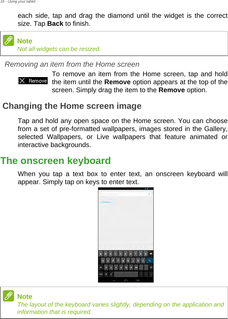 16 - Using your tableteach side, tap and drag the diamond until the widget is the correct size. Tap Back to finish.Removing an item from the Home screenTo remove an item from the Home screen, tap and hold the item until the Remove option appears at the top of the screen. Simply drag the item to the Remove option.Changing the Home screen imageTap and hold any open space on the Home screen. You can choose from a set of pre-formatted wallpapers, images stored in the Gallery, selected Wallpapers, or Live wallpapers that feature animated or interactive backgrounds.The onscreen keyboardWhen you tap a text box to enter text, an onscreen keyboard will appear. Simply tap on keys to enter text.NoteNot all widgets can be resized.NoteThe layout of the keyboard varies slightly, depending on the application and information that is required.