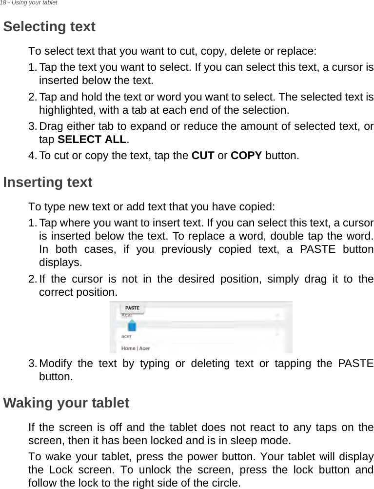 18 - Using your tabletSelecting textTo select text that you want to cut, copy, delete or replace:1.Tap the text you want to select. If you can select this text, a cursor is inserted below the text.2.Tap and hold the text or word you want to select. The selected text is highlighted, with a tab at each end of the selection.3.Drag either tab to expand or reduce the amount of selected text, or tap SELECT ALL.4.To cut or copy the text, tap the CUT or COPY button.Inserting textTo type new text or add text that you have copied:1.Tap where you want to insert text. If you can select this text, a cursor is inserted below the text. To replace a word, double tap the word. In both cases, if you previously copied text, a PASTE button displays.2.If the cursor is not in the desired position, simply drag it to the correct position.3.Modify the text by typing or deleting text or tapping the PASTE button.Waking your tabletIf the screen is off and the tablet does not react to any taps on the screen, then it has been locked and is in sleep mode.To wake your tablet, press the power button. Your tablet will display the Lock screen. To unlock the screen, press the lock button and follow the lock to the right side of the circle.