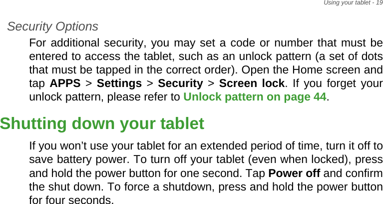 Using your tablet - 19Security OptionsFor additional security, you may set a code or number that must be entered to access the tablet, such as an unlock pattern (a set of dots that must be tapped in the correct order). Open the Home screen and tap APPS &gt; Settings &gt; Security &gt; Screen lock. If you forget your unlock pattern, please refer to Unlock pattern on page 44.Shutting down your tabletIf you won’t use your tablet for an extended period of time, turn it off to save battery power. To turn off your tablet (even when locked), press and hold the power button for one second. Tap Power off and confirm the shut down. To force a shutdown, press and hold the power button for four seconds.