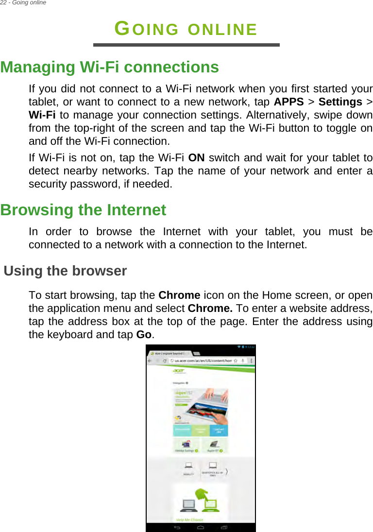 22 - Going onlineGOING ONLINEManaging Wi-Fi connectionsIf you did not connect to a Wi-Fi network when you first started your tablet, or want to connect to a new network, tap APPS &gt; Settings &gt; Wi-Fi to manage your connection settings. Alternatively, swipe down from the top-right of the screen and tap the Wi-Fi button to toggle on and off the Wi-Fi connection.If Wi-Fi is not on, tap the Wi-Fi ON switch and wait for your tablet to detect nearby networks. Tap the name of your network and enter a security password, if needed.Browsing the InternetIn order to browse the Internet with your tablet, you must be connected to a network with a connection to the Internet.Using the browserTo start browsing, tap the Chrome icon on the Home screen, or open the application menu and select Chrome. To enter a website address, tap the address box at the top of the page. Enter the address using the keyboard and tap Go.