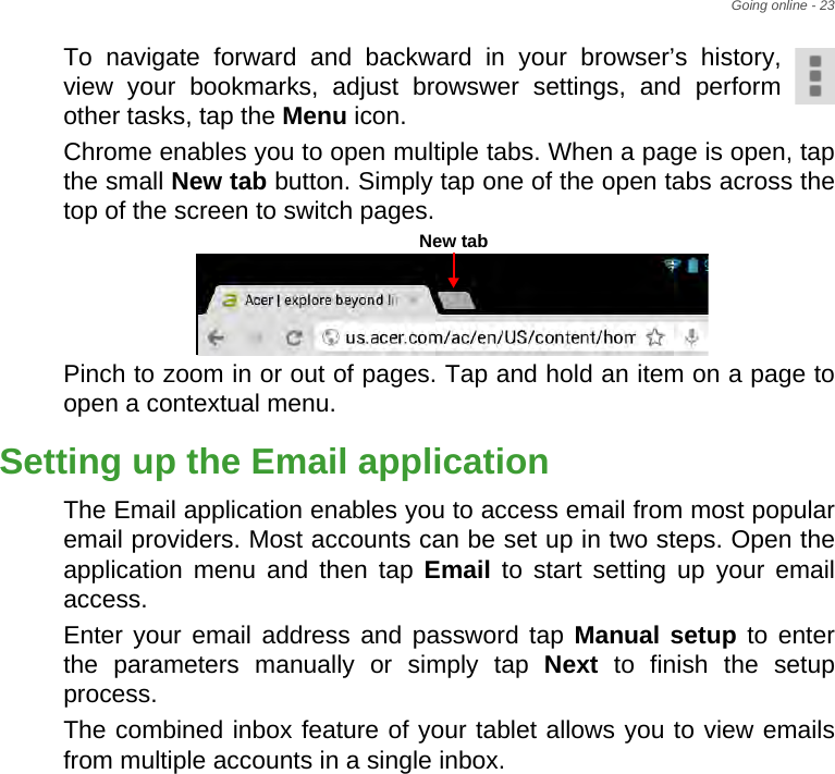 Going online - 23To navigate forward and backward in your browser’s history, view your bookmarks, adjust browswer settings, and perform other tasks, tap the Menu icon.Chrome enables you to open multiple tabs. When a page is open, tap the small New tab button. Simply tap one of the open tabs across the top of the screen to switch pages. Pinch to zoom in or out of pages. Tap and hold an item on a page to open a contextual menu.Setting up the Email applicationThe Email application enables you to access email from most popular email providers. Most accounts can be set up in two steps. Open the application menu and then tap Email to start setting up your email access.Enter your email address and password tap Manual setup to enter the parameters manually or simply tap Next to finish the setup process.The combined inbox feature of your tablet allows you to view emails from multiple accounts in a single inbox.New tab